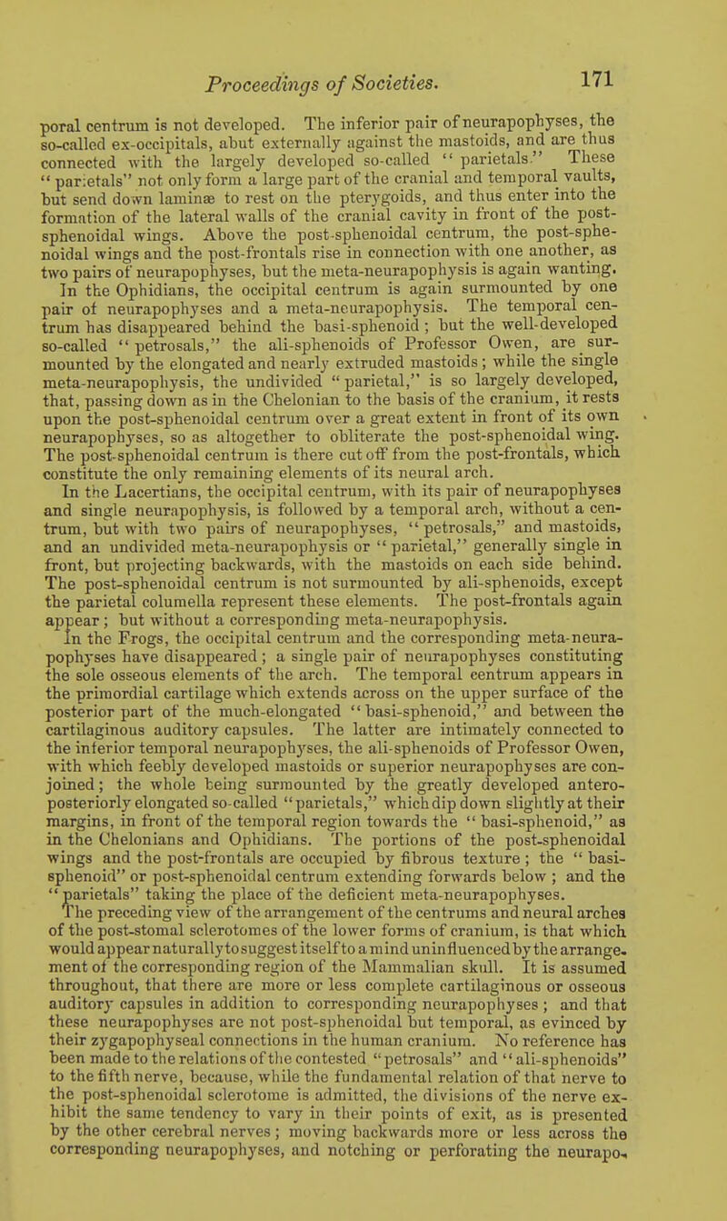 poral centrum is not developed. The inferior pair of neurapophyses, the so-called ex-occipitals, abut externally against the mastoids, and are thus connected with the largely developed so-called  parietals. These  parietals not only form a large part of the cranial and temporal vaults, but send down laminsB to rest on the pterygoids, and thus enter into the formation of the lateral walls of the cranial cavity in front of the post- sphenoidal wings. Above the post sphenoidal centrum, the post-sphe- noidal wings and the post-frontals rise in connection with one another, as two pairs of neurapophyses, but the meta-neurapophysis is again wanting. In the Ophidians, the occipital centrum is again surmounted by one pair of neurapophyses and a meta-neurapophysis. The temporal cen- trum has disappeared behind the basi-sphenoid; but the well-developed so-called petrosals, the ali-sphenoids of Professor Owen, are sur- mounted by the elongated and nearly extruded mastoids ; while the single meta-neurapophysis, the undivided  parietal, is so largely developed, that, passing down as in the Chelonian to the basis of the cranium, it rests upon the post-sphenoidal centrum over a great extent in front of its own neurapophyses, so as altogether to obliterate the post-sphenoidal wing. The post-sphenoidal centrum is there cut otF from the post-frontals, which constitute the only remaining elements of its neural arch. In the Lacertians, the occipital centrum, with its pair of neurapophyses and single neurapophysis, is followed by a temporal arch, without a cen- trum, but with two pairs of neurapophyses, petrosals, and mastoids, and an undivided meta-neurapophysis or parietal, generally single in front, but projecting backwards, with the mastoids on each side behind. The post-sphenoidal centrum is not surmounted bj^ ali-sphenoids, except the parietal columella represent these elements. The post-frontals again appear ; but without a corresponding meta-neurapophysis. In the Frogs, the occipital centrum and the corresponding meta-neura- pophyses have disappeared ; a single pair of neurapophyses constituting the sole osseous elements of the arch. The temporal centrum appears in the primordial cartilage which extends across on the upper surface of the posterior part of the much-elongated basi-sphenoid, and between the cartilaginous auditory capsules. The latter are intimately connected to the interior temporal neurapophj'ses, the ali-sphenoids of Professor Owen, with which feebly developed mastoids or superior neurapophyses are con- joined ; the whole being surmounted by the greatly developed antero- posteriorly elongated so-called parietals, which dip down slightly at their margins, in front of the temporal region towards the  basi-sphenoid, aa in the Chelonians and Ophidians. The portions of the post-sphenoidal wings and the post-frontals are occupied by fibrous texture ; the  basi- sphenoid or post-sphenoidal centrum extending forwards below ; and the parietals taking the place of the deficient meta-neurapophyses. The preceding view of the arrangement of the centrums and neural arches of the post-stomal sclerotomes of the lower forms of cranium, is that which, would appear naturally tosuggest itself to a mind uninfluencedby the arrange, ment of the corresponding region of the Mammalian skull. It is assumed throughout, that there are more or less complete cartilaginous or osseous auditory capsules in addition to corresponding neurapophyses ; and that these neurapophyses are not post-sjihenoidal but temporal, as evinced by their zygapophyseal connections in the human cranium. No reference has been made to the relations of the contested petrosals and ali-sphenoids to the fifth nerve, because, while the fundamental relation of that nerve to the post-sphenoidal sclerotome is admitted, the divisions of the nerve ex- hibit the same tendency to vary in their points of exit, as is presented by the other cerebral nerves ; moving backwards more or less across the corresponding neurapophyses, and notching or perforating the neurapo-,