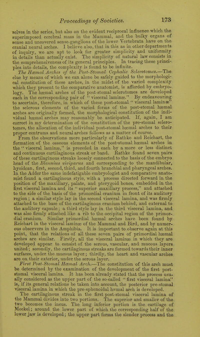 selves in the series, but also on the evident reciprocal influence which the superimposed cerebral mass in the Mammal, and the bulky organs of sense and uncovered sense-ganglions of the lower Vertebrata have on the cranial neural arches. I believe also, that in this as in other departments of inquiry, we are apt to looi for greater simplicity and uniformity in details than actually exist. The simplicity of natural law consists in the comprehensiveness of its general principles. In tracing these princi- ples into details, the complexity is found to be infinite. The Hamal Arches of the Post-Stomal Cephalic Sclerotomes.—The clue by means of which we can alone be safely guided to the morphologi- cal constitution of these arches, in the midst of the varied complexity which they present to the comparative anatomist, is atforded by embryo- logy. The htemal arches of the post-stomal sclerotomes are developed each in the corresponding pair of  visceral laminae. By endeavouring to ascertain, therefore, in which of these post-stomal  visceral laminae the sclerous elements of the varied forms of the post-stomal h^mal arches are originally formed, the morphological constitution of the indi- vidual haemal arches may reasonably be anticipated. If, again, I am correct in my determination of the constitution of the pre-stomal sclero- tomes, the allocation of the individual post-stomal haemal arches to their proper centrums and neural arches follows as a matter of course. From the observations more particularly of Rathke and Reichart, the formation of the osseous elements of the post-stomal haemal arches in the  visceral laminae, is preceded in each by a more or less distinct and continuous cartilaginous streak or band. Rathke found seven pairs of these cartilaginous streaks loosely connected to the basis of the embryo head of the Blennhis viviparus and corresponding to the mandibular, hyoidean, first, second, third, and fourth branchial and pharyngeal arches. In the Adder the same indefatigable embryologist and comparative anato- mist found a cartilaginous style, with a process directed forward in the position of the maxillary, palate, and pterygoid bones, embedded in the first visceral lamina and its  superior maxillary process, and attached to the side of the basis of the primordial cranium iu front of its auditory region ; a similar style lay in the second visceral lamina, and was firmly attached to the base of the cartilaginous cranium behind, and external to the auditory capsule ; a third style lay in the third visceral lamina, and was also firmly attached like a rib to the occipital region of the primor- dial cranium. Similar primordial haemal arches have been found by Reichart in the visceral laminae of the Mammal and Bird, and by numer- ous observers in the Amphibia. It is important to observe again at this poiat, that the relations of all these seven pairs of primordial haemal arches are similar. Firstly, all the visceral laminae in which they are developed appear to consist of the serous, vascular, and mucous layers united ; secondly, the cartilaginous streaks are formed towards their inner surfaces, under the mucous layer; thirdly, the heart and vascular arches are on their exterior, under the serous layer. First Post-Stomal Hcemal Arch.—The constitution of this arch must be determined by the examination of the development of the first post- stomal visceral lamina. It has been already stated that the process usu- ally considered as the upper part of the so-called  first visceral lamina is, if its general relations be taken into account, the posterior pre-stomal visceral lamina in which the pre-sphenoidal haemal arch is developed. The cartilaginous streak in the first post-stomal visceral lamina of the Mammal divides into two portions. The superior and smaller of the two becomes the incus. The long inferior portion is the cartilage of Meckel; around the lower part of which the corresponding half of the lower jaw is developed; the upper part forms the slender process and the