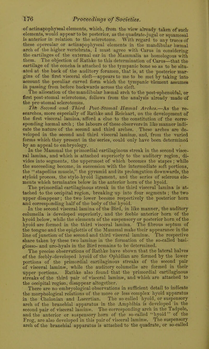of actinapophyseal elements, which, from the view already taken of such' elements, would appear to be posterior, as the quadrate-jugal or squamosal is anterior in relation to the sclerotome. With regard to any traces of these opercular or actinapophyseal elements in the mandibular haemal arch of the higher vertebrata, I must agree with Carus in considering the cartilages of the external ear in the Mammalia as homologous with them. The objection of Rathke to this determination of Carus—that the cartilage of tlie concha is attached to the tympanic bone so as to be situ- ated at the back of the auditory foramen, that is, at the posterior mar- gins of the first visceral cleft—appears to me to bo met by taking into account the peculiar curved form which the tympanic element assumes in passing from before backwards across the cleft. The allocation of the mandibular haemal arch to the post-sphenoidal, or first post-stomal sclerotome, follows from the analysis already made of the pre-stomal sclerotomes. Second and Third Post-Stomal Hcemal Arches.—As the re- searches, more especially of Rathke and Reichart, on the development of the first visceral lamina, afford a clue to the constitution of the corre- sponding hsemal arch ; the labours of these observers in like manner indi- cate the nature of the second and third arches. , These arches are de- veloped in the second and third visceral larainee, and, from the varied forms which they present in the series, could only have been determined by an appeal to embryology. > In the Mammal the primordial cartilaginous streak in the second visce- ral lamina, and which is attached superiorly to the auditory region, di- vides into segments, the uppermost of which becomes the stapes ; while the succeeding become, in succession with the intermediate soft portions, the  stapedius muscle, the pyramid and its prolongation downwards, the styloid process, the stylo-hyoid ligament, and the series of sclerous ele- ments which terminates below in the anterior horn of the hyoid. The primordial cartilaginous streak in the third visceral lamina is at- tached to the occipital region, breaking up into four segments ; the two upper disappear; tiie two lower become respectively the posterior horn and corresponding half of the body of the hyoid. In the second visceral lamina of the Bird, in like manner, the auditory columella is developed superiorly, and the feeble anterior horn of the hyoid below, while the elements of the suspensory or posterior horn of the hyoid are formed in the tliird visceral lamina. The fibrous septum of the tongue and the epiglottis of the Mammal make their appearance in the line of junction of the second and third visceral laminaj. The respective share taken by these two laminae in the formation of the so-called basi- glosso- and uro-hyals in the Bird remains to be determined. The precise observations of Rathke have shown that the lateral halves of the feebly-developed hyoid of the Ophidian are formed by the lower portions of the primordial cartilaginous streaks of the second pair of visceral laminae, while the auditory columella: are formed in their upper portions. Rathke also found that the primordial cartilaginous streaks of the third pair of visceral laminae, and which are attached to the occipital region, disappear altogether. There are no embryological observations in sufficient detail to indicate the morphological relations of the more or less complex hyoid apparatus in the Chelonian and Lacertian. The so-called hyoid, or suspensory arch of the branchial apparatus in the Ampliibia is developed in the second pair of visceral lamina;. The corresponding arch in the Tadpole, and the anterior or suspensory horn of the so-called hyoid of the Frog, are also developed in this pair of visceral lamina;. The suspensory arch of the branchial apparatus is attached to the quadrate, or so-called