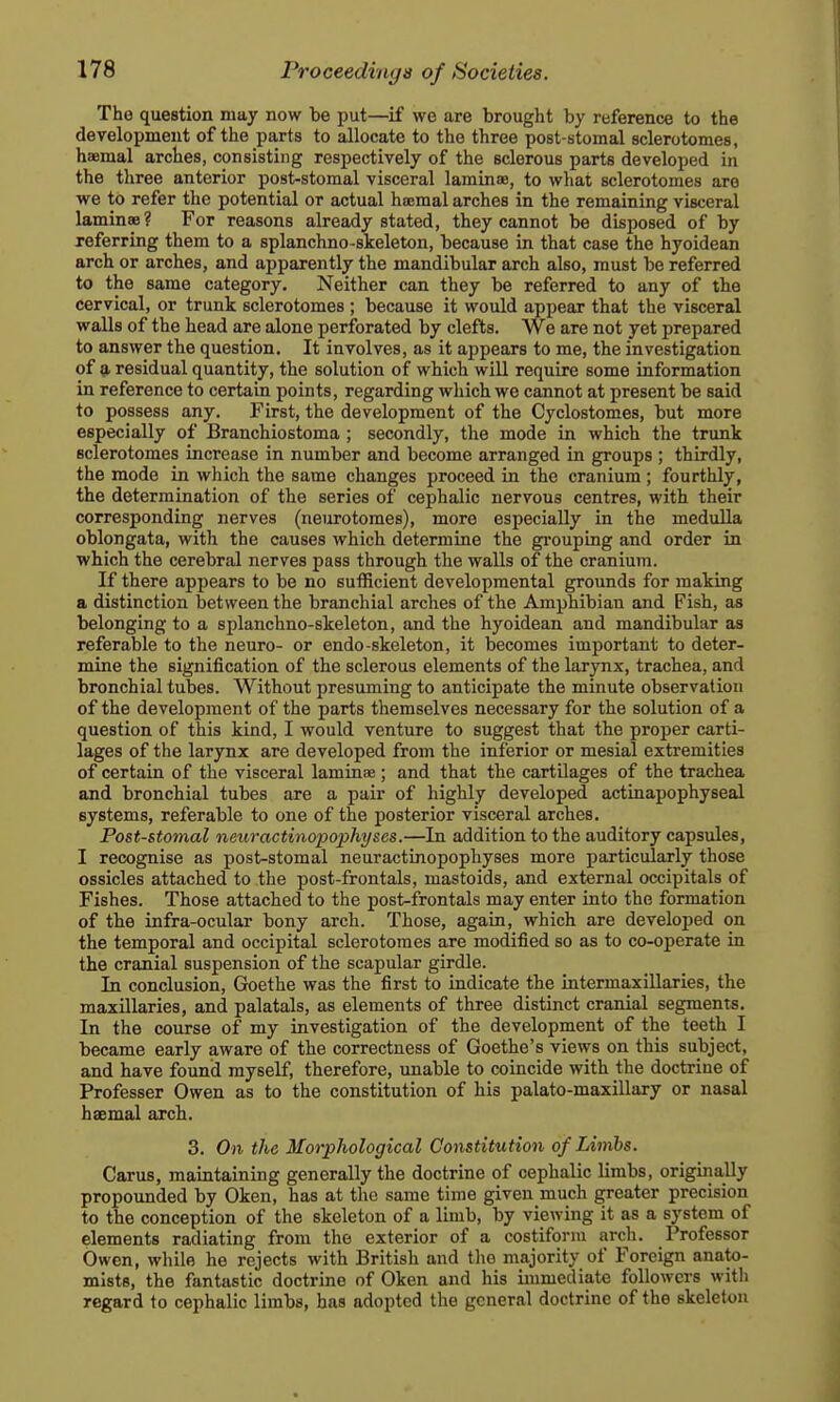 The question may now be put—if we are brought by reference to the development of the parts to allocate to the three post-stomal sclerotomes, haemal arches, consisting respectively of the sclerous parts developed in the three anterior post-stomal visceral laminae, to what sclerotomes are we to refer the potential or actual hsemal arches in the remaining visceral laminae? For reasons already stated, they cannot be disposed of by referring them to a splanchno-skeleton, because in that case the hyoidean arch or arches, and apparently the mandibular arch also, must be referred to the same category. Neither can they be referred to any of the cervical, or trunk sclerotomes ; because it would appear that the visceral walls of the head are alone perforated by clefts. We are not yet prepared to answer the question. It involves, as it appears to me, the investigation of 9. residual quantity, the solution of which will require some information in reference to certain points, regarding which we cannot at present be said to possess any. First, the development of the Cyclostomes, but more especially of Branchiostoma ; secondly, the mode in which the trunk sclerotomes increase in number and become arranged in groups ; thirdly, the mode in which the same changes proceed in the cranium ; fourthly, the determination of the series of cephalic nervous centres, with their corresponding nerves (neurotomes), more especially in the medulla oblongata, with the causes which determine the gi-ouping and order in which the cerebral nerves pass through the walls of the cranium. If there appears to be no sutRcient developmental grounds for making a distinction between the branchial arches of the Amphibian and Fish, as belonging to a splanchno-skeleton, and the hyoidean and mandibular as referable to the neuro- or endo-skeleton, it becomes important to deter- mine the signification of the sclerous elements of the larynx, trachea, and bronchial tubes. Without presuming to anticipate the minute observation of the development of the parts themselves necessary for the solution of a question of this kind, I would venture to suggest that the proper carti- lages of the larynx are developed from the inferior or mesial extremities of certain of the visceral laminae; and that the cartUages of the trachea and bronchial tubes are a pair of highly developed actinapophyseal systems, referable to one of the posterior visceral arches. Post-stomal neuractinopophyses.—In addition to the auditory capsules, I recognise as post-stomal neuractinopophyses more particularly those ossicles attached to the post-frontals, mastoids, and external occipitals of Fishes. Those attached to the post-frontals may enter into the formation of the infra-ocular bony arch. Those, again, which are developed on the temporal and occipital sclerotomes are modified so as to co-operate in the cranial suspension of the scapular girdle. In conclusion, Goethe was the first to indicate the intermaxillaries, the maxillaries, and palatals, as elements of three distinct cranial segments. In the course of my investigation of the development of the teeth I became early aware of the correctness of Goethe's views on this subject, and have found myself, therefore, imable to coincide with the doctrine of Professer Owen as to the constitution of his palato-maxillary or nasal hsemal arch. 3. On the Morphological Constitution of Limbs. Carus, maintaining generally the doctrine of cephalic limbs, originally propounded by Oken, has at the same time given much greater precision to the conception of the skeleton of a limb, by viewing it as a system of elements radiating from the exterior of a costiform arch. Professor Owen, wliile he rejects with British and the majority of Foreign anato- mists, the fantastic doctrine of Oken and his immediate followers with regard to cephalic limbs, has adopted the general doctrine of the skeleton