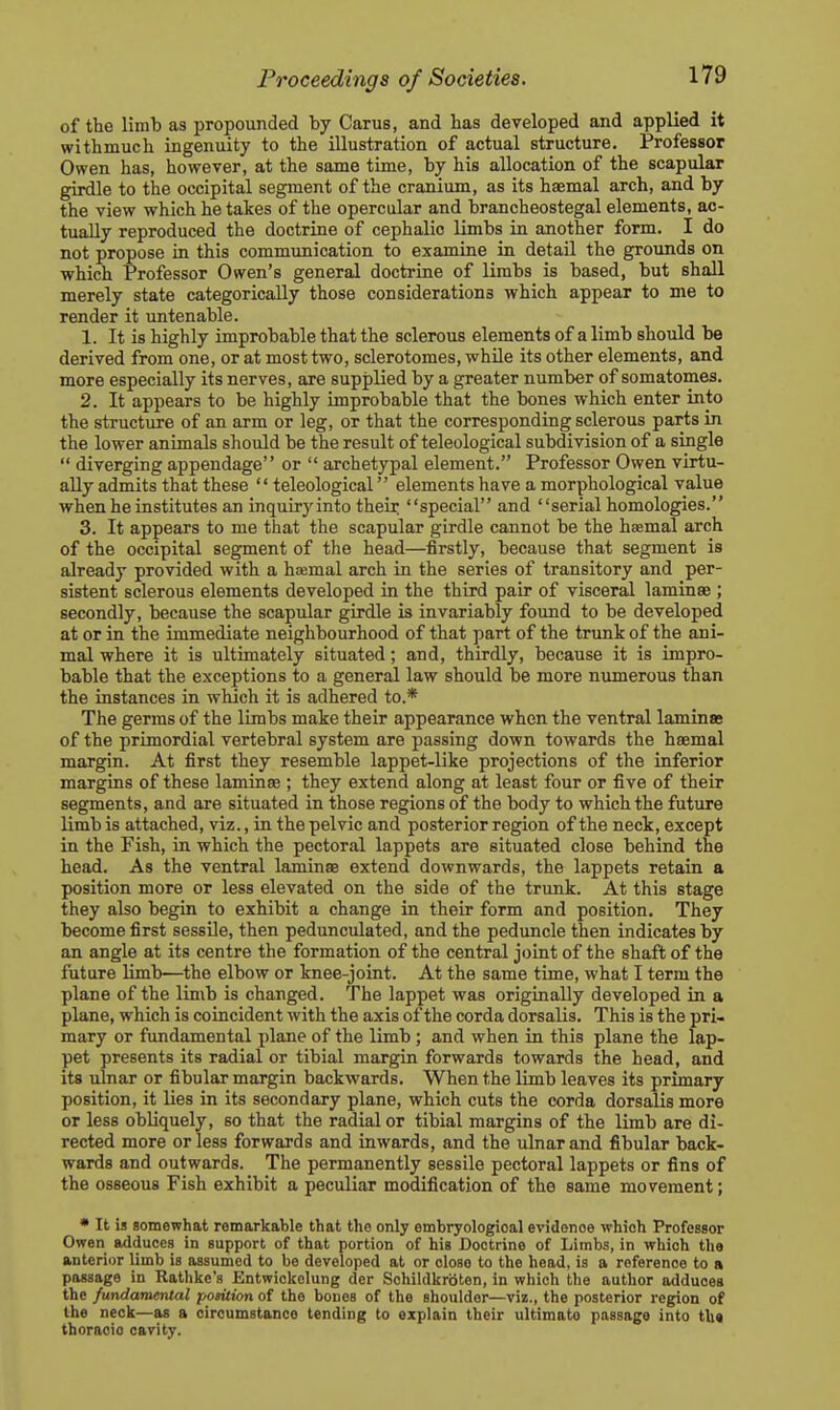 of the limb as propounded by Carus, and has developed and applied it withmuch ingenuity to the illustration of actual structure. Professor Owen has, however, at the same time, by his allocation of the scapular girdle to the occipital segment of the cranium, as its haemal arch, and by the view which betakes of the opercular and brancheostegal elements, ac- tually reproduced the doctrine of cephalic limbs in another form. I do not propose in this communication to examine in detail the grounds on which Professor Owen's general doctrine of limbs is based, but shall merely state categorically those considerations which appear to me to render it untenable. 1. It is highly improbable that the sclerous elements of a limb should be derived from one, or at most two, sclerotomes, while its other elements, and more especially its nerves, are supplied by a greater number of somatomes. 2. It appears to be highly improbable that the bones which enter into the structure of an arm or leg, or that the corresponding sclerous parts in the lower animals should be the result of teleological subdivision of a single  diverging appendage or  archetypal element. Professor Owen virtu- ally admits that these  teleological elements have a morphological value when he institutes an inquiry into their special and serial homologies. 3. It appears to me that the scapular girdle cannot be the haemal arch of the occipital segment of the head—firstly, because that segment is already provided with a haemal arch in the series of transitory and per- sistent sclerous elements developed in the third pair of visceral laminae ; secondly, because the scapular girdle is invariably found to be developed at or in the immediate neighbourhood of that part of the trunk of the ani- mal where it is ultimately situated; and, thirdly, because it is impro- bable that the exceptions to a general law should be more numerous than the instances in which it is adhered to.* The germs of the limbs make their appearance when the ventral laminas of the primordial vertebral system are passing down towards the haemal margin. At first they resemble lappet-like projections of the inferior margins of these laminae ; they extend along at least four or five of their segments, and are situated in those regions of the body to which the future limb is attached, viz., in the pelvic and posterior region of the neck, except in the Fish, in which the pectoral lappets are situated close behind the head. As the ventral laminae extend downwards, the lappets retain a position more or less elevated on the side of the trunk. At this stage they abo begin to exhibit a change in their form and position. They become first sessile, then pedunculated, and the peduncle then indicates by an angle at its centre the formation of the central joint of the shaft of the future limb—the elbow or knee-joint. At the same time, what I term the plane of the limb is changed. The lappet was originally developed in a plane, which is coincident with the axis of the corda dorsalis. This is the pri- mary or fundamental plane of the limb; and when in this plane the lap- pet presents its radial or tibial margin forwards towards the head, and its ulnar or fibular margin backwards. When the limb leaves its primary position, it lies in its secondary plane, which cuts the corda dorsalis more or less obliquely, so that the radial or tibial margins of the limb are di- rected more or less forwards and inwards, and the ulnar and fibular back- wards and outwards. The permanently sessile pectoral lappets or fins of the osseous Fish exhibit a peculiar modification of the same movement; • It is somewhat remarkable that the only embryologioal evidence which Professor Owen adduces in support of that portion of his Doctrine of Limbs, in which the anterior limb is assumed to be developed at or close to the head, is a reference to a passage in Rathke's Entwiokolung dor Schildkrbten, in which the author adduces the fundamental position of the bones of the shoulder—viz., the posterior region of the neck—as a circumstance tending to explain their ultimate passage into th« thoracic cavity.