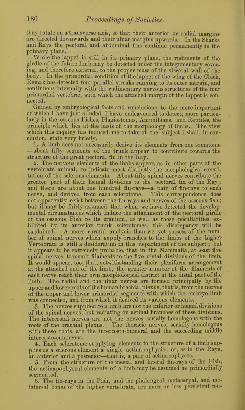 they rotate on a transverse axis, so that their anterior or radial margins are directed downwards and their ulnar margins upwards. In the Sharks and Hays the pectoral and abdominal fins continue permanently in the primary plane. _ While the lappet is still in its primary plane, the rudiments of the girdle of the future limb may be detected under the integumentary cover- ing, and therefore external to the proper mass of the visceral wall of the body. In the primordial condition of the lappet of the wing of the Chick, Remak has detected four parallel streaks running to its outer margin, and continuous internally with the rudimentary nervous structures of the four primordial vertebrae, with which the attached margin of the lappet is con- nected. Guided by embryological facts and conclusions, to the more important of which I have just alluded, I have endeavoured to detect, more particu- larly in the osseous Fishes, Plagiostomes, Amphibians, and Reptiles, the principle which lies at the basis of the morphology of limbs. The view which this inquiry has induced me to take of the subject I shall, in con- clusion, state very briefly. 1. A limb does not necessarily derive its elements from one somatome —about fifty segments of the trunk appear to contribute towards the structure of the great pectoral fin in the Ray. 2. The nervous elements of the limbs appear, as in other parts of the vertebrate animal, to indicate most distinctly the morphological consti- tution of the sclerous elements. About fifty spinal nerves contribute the greater part of their hsmal divisions to the pectoral fin of the Ray; and there are about one hundred fin-rays—a pair of fin-rays to each nerve, and derived from each sclerotome. This correspondence does not apparently exist between the fin-rays and nerves of the osseous fish; but it may be fairly assumed that when we have detected the develop- mental circumstances which induce the attachment of the pectoral girdle of the osseous Fish to its cranium, as well as those peculiarities ex- hibited by its anterior trunk sclerotomes, this discrepancy will be explained. A more careful analysis than we yet possess of the num- ber of spinal nerves which supply branches to the limbs of the higher Vertebrata is still a desideratum in this department of the subject; but it appears to be extremely probable, that in the Mammalia, at least five spinal nerves transmit filaments to the five distal divisions of the limb. It would appear, too, that, notwithstanding their plexiform arrangement at the attached end of the limb, the greater number of the filaments of each nerve reach their own morphological district at the distal part of the limb. The radial and the ulnar nerves are formed principally by the upper and lower roots of the human brachial plexus, that is, from the nerves of the upper and lower primordial segments with which the embryo limb was connected, and from which it derived its various elements. 3. The nerves supplied to a limb are not the inferior or ha;mal divisions of the spinal nerves, but radiating on actinal branches of these divisions. The intercostal nerves are not the nerves serially homologous with the roots of the brachial plexus. The thoracic nerves, serially homologous with these roots, are the intercosto-humeral and the succeeding middle intercosto-cutaneous. 4. Each sclerotome supplying elements to the structure of a limb sup- plies as a sclerous element a single actinapophysis ; or, as in the Rays, an anterior and a posterior—that is, a pair of actinapophyses. 5. From the structure of the mesial and lateral fin-rays of the Fish, the actinapophyseal elements of a limb may be assumed as primordially segmented. 6. The fin-rays in the Fish, and the phalangeal, metacarpal, and me- tatarsal bones of the higher vertebrata, are more or less persistent con-