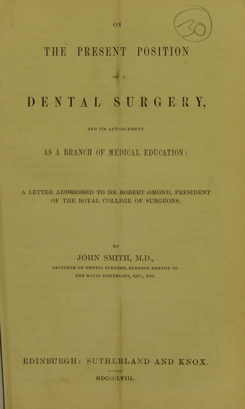 THE PRESENT POSITION D E N T A I. SURGERY, AND ITS ADVANCEMENT AS A BRANCH OF MEDICAL EDUCATION: A LETTER ADDRESSED TO DR ROBERT OMOND, PRESIDENT OF THE ROYAL COLLEGE OF SURGEONS. BY JOHN SMITH, M.D., LECTURER ON DENTAL SUROBRT, SURGEON DENTIST TO THE ROYAL DISPENSARY, ETC., ETC. EDINBURGH: SUTHERLAND AND KNOX. MDCOCLVIII.