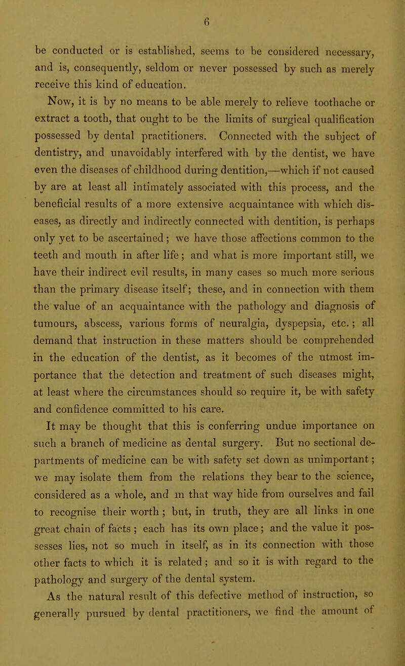 (•) be conducted or is established, seems to be considered necessary, and is, consequently, seldom or never possessed by such as merely receive this kind of education. Now, it is by no means to be able merely to relieve toothache or extract a tooth, that ought to be the limits of surgical qualification possessed by dental practitioners. Connected with the subject of dentistry, and unavoidably interfered with by the dentist, we have even the diseases of childhood during dentition,—which if not caused by are at least all intimately associated with this process, and the beneficial results of a more extensive acquaintance with which dis- eases, as directly and indirectly connected with dentition, is perhaps only yet to be ascertained; we have those afi^ections common to the teeth and mouth in after life; and what is more important still, we have their indirect evil results, in many cases so much more serious than the primary disease itself; these, and in connection with them the value of an acquaintance with the pathology and diagnosis of tumours, abscess, various forms of neuralgia, dyspepsia, etc.; all demand that instruction in these matters should be comprehended in the education of the dentist, as it becomes of the utmost im- portance that the detection and treatment of such diseases might, at least where the circumstances should so require it, be with safety and confidence committed to his care. It may be thought that this is conferring undue importance on such a branch of medicine as dental surgery. But no sectional de- partments of medicine can be with safety set down as unimportant; we may isolate them from the relations they bear to the science, considered as a whole, and ni that way hide from ourselves and fail to recognise their worth ; but, in truth, they are all links in one great chain of facts ; each has its own place; and the value it pos- sesses lies, not so much in itself, as in its connection with those other facts to which it is related ; and so it is with regard to the pathology and surgery of the dental system. As the natural result of this defective method of instruction, so generally pursued by dental practitioners, we find the amount of