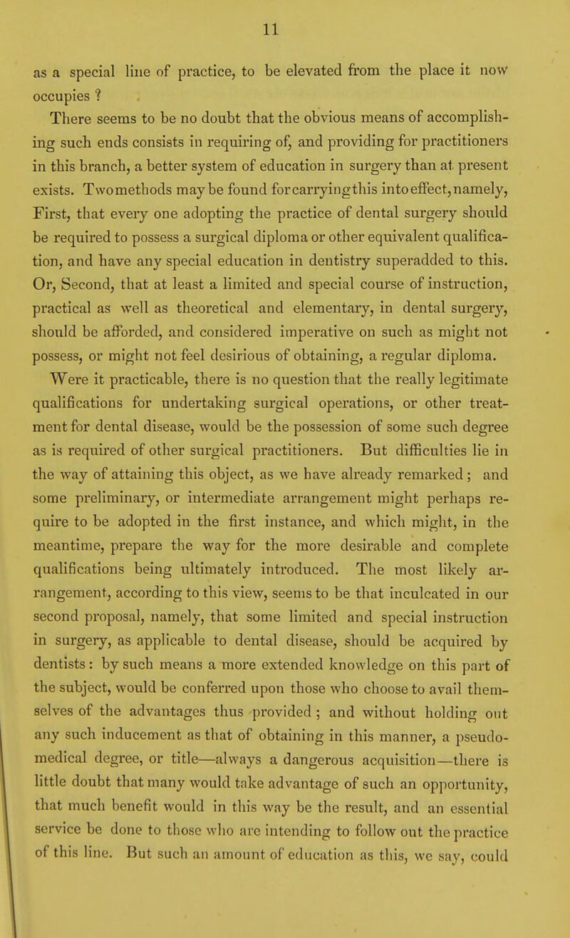 as a special line of practice, to be elevated from the place it now occupies ? There seems to be no doubt that the obvious means of accomplish- ing such ends consists in requiring of, and providing for practitioners in this branch, a better system of education in surgery than at present exists. Twomethods maybe found forcarryingthis into effect, namely, First, that every one adopting the practice of dental surgery should be required to possess a surgical diploma or other equivalent qualifica- tion, and have any special education in dentistry superadded to this. Or, Second, that at least a limited and special course of instruction, practical as well as theoretical and elementary, in dental surgery, should be afforded, and considered imperative on such as might not possess, or might not feel desirious of obtaining, a regular diploma. Were it practicable, there is no question that the really legitimate qualifications for undertaking surgical operations, or other treat- ment for dental disease, would be the possession of some such degree as is required of other sur-gical practitioners. But difficulties lie in the way of attaining this object, as we have already remarked ; and some preliminary, or intermediate arrangement might perhaps re- quire to be adopted in the first instance, and which might, in the meantime, prepare the way for the more desirable and complete qualifications being ultimately introduced. The most likely ar- rangement, according to this view, seems to be that inculcated in our second proposal, namely, that some limited and special instruction in surgery, as applicable to dental disease, should be acquired by dentists: by such means a more extended knowledge on this part of the subject, would be conferred upon those who choose to avail them- selves of the advantages thus provided ; and without holding out any such inducement as that of obtaining in this manner, a pseudo- medical degree, or title—always a dangerous acquisition—there is little doubt that many would take advantage of such an opportunity, that much benefit would in this way be the result, and an essential service be done to those who are intending to follow out the practice of this line. But such an amount of education as this, we say, could