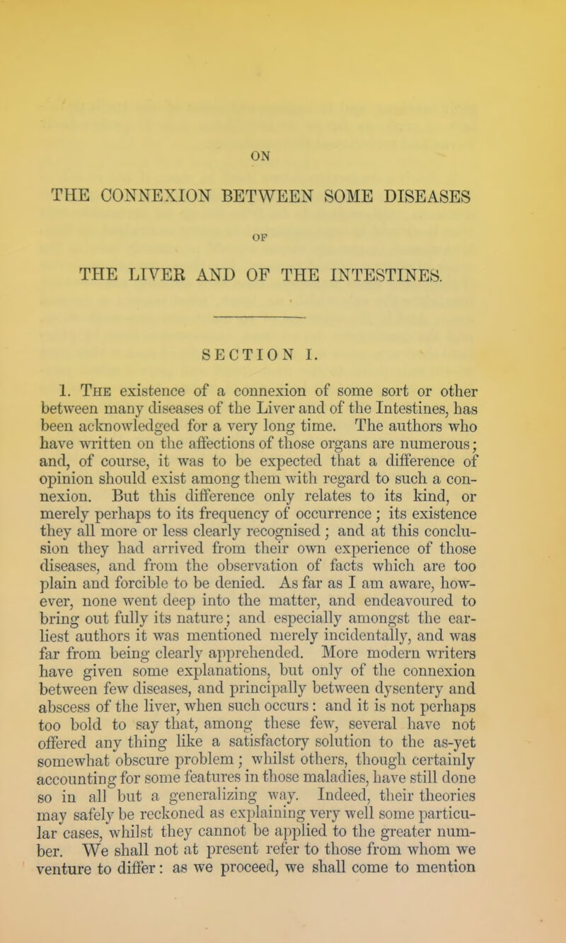 ON THE CONNEXION BETWEEN SOME DISEASES OP THE LIVER AND OF THE INTESTINES. SECTION I. 1. The existence of a connexion of some sort or other between many diseases of the Liver and of the Intestines, has been acknowledged for a very long time. The authors who have written on the affections of those organs are numerous; and, of course, it was to be expected that a difference of opinion should exist among them with regard to such a con- nexion. But this difference only relates to its kind, or merely perhaps to its frequency of occurrence ; its existence they all more or less clearly recognised; and at this conclu- sion they had arrived from their own experience of those diseases, and from the observation of facts which are too plain and forcible to be denied. As far as I am aware, how- ever, none went deep into the matter, and endeavoured to bring out fully its nature; and especially amongst the ear- liest authors it was mentioned merely incidentally, and was far from being clearly apprehended. More modern writers have given some explanations, but only of the connexion between few diseases, and principally between dysentery and abscess of the liver, when such occurs: and it is not perhaps too bold to say that, among these few, several have not offered any thing like a satisfactory solution to the as-yet somewhat obscure problem ; whilst others, though certainly accounting for some features in those maladies, have still done so in all but a generalizing way. Indeed, their theories may safely be reckoned as explaining very well some particu- lar cases, whilst they cannot be applied to the greater num- ber. We shall not at present refer to those from whom we venture to differ: as we proceed, we shall come to mention