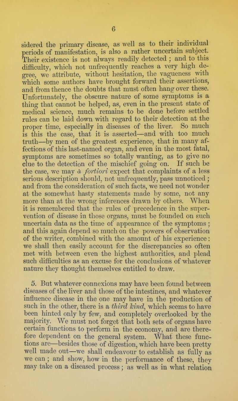 sidered the primary disease, as well as to their individual periods of manifestation, is also a rather uncertain subject. Their existence is not always readily detected ; and to this difficulty, which not unfrequently reaches a very high de- gree, we attribute, without hesitation, the vagueness with which some authors have brought forward their assertions, and from thence the doubts tliat must often hang over these. Unfortunately, the obscure nature of some symptoms is a thing that cannot be helped, as, even in the present state of medical science, much remains to be done before settled rules can be laid down with regard to their detection at the proper time, especially in diseases of the liver. So much is this the case, that it is asserted—and with too much truth—by men of the greatest experience, that in many af- fections of this last-named organ, and even in the most fatal, symptoms are sometimes so totally wanting, as to give no clue to the detection of the mischief going on. If such be the case, we may a fortiori expect that complaints of a less serious description should, not unfrequently, pass unnoticed ; and from the consideration of such facts, w^e need not wonder at the somewhat hasty statements made by some, not any more than at the wrong inferences dra,wn by others. When it is remembered that the rules of precedence in the super- vention of disease in those organs, must be founded on £uch uncertain data as the time of appearance of the symptoms ; and this again depend so much on the powers of observation of the writer, combined with the amount of his experience: we shall then easily account for the discrepancies so often met witli between even the highest authorities, and plead such difficulties as an excuse for the conclusions of whatever nature they thought themselves entitled to draw. 5. But whatever connexions may have been found between diseases of the liver and those of the intestines, and whatever influence disease in the one may have in the production of such in the other, there is a third kind, which seems to have been hinted only by few, and completely overlooked by the majority. We must not forget that both sets of organs have certain functions to perform in the economy, and are there- fore dependent on the general system. What these func- tions are—besides those of digestion, which have been pretty well made out—we shall endeavour to establish as fully as we can ; and show, how in the performance of these, they may take on a diseased process ; as well as in what relation