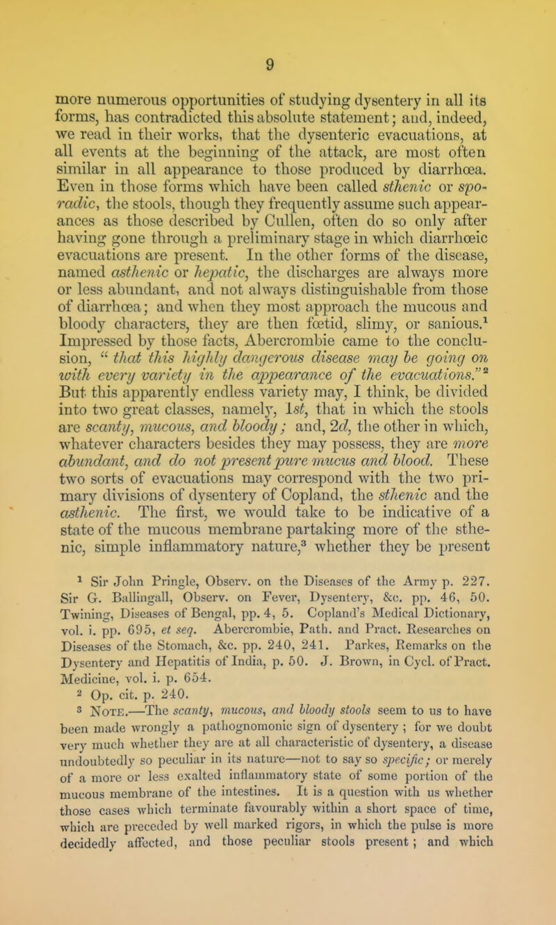 more numerous opportunities of studying dysentery in all its forms, has contradicted this absolute statement; and, indeed, we read in their works, that the dysenteric evacuations, at all events at the beijrianinor of the attack, are most often smiilar in all appearance to those produced by diarrhoea. Even in those forms which have been called sthenic or spo- radic, the stools, though they frequently assume such appear- ances as those described by Cullen, often do so only after having gone through a preliminary stage in which diarrhceic evacuations are present. In the other forms of the disease, named asthenic or hepatic, the discharges are always more or less abundant, and not always distinguishable from those of diarrhoea; and when they most approach the mucous and bloody characters, they are then foetid, slimy, or sanious.^ Impressed by those facts, Abercrombie came to the conclu- sion,  that this higlily dangerous disease may he going on luith every variety in the appearance of the evacuations.^ But this apparently endless variety may, I think, be divided into two great classes, namely, 1st, that in which the stools are scanty, mucous, and bloody ; and, 2d, the other in which, whatever characters besides they may possess, they are more ahundant, cmd do not present pure mztcus and blood. These two sorts of evacuations may correspond with the two pri- mary divisions of dysentery of Copland, the sthenic and the asthenic. The first, we would take to be indicative of a state of the mucous membrane partaking more of the sthe- nic, simple inflammatory nature,^ whether they be present ^ Sir John Pringle, Observ. on the Diseases of the Army p. 227. Sir G. BalHnguU, Observ. on Fever, Dysentery, &c. pp. 46, 50. Twhiing, Diseases of Bengal, pp. 4, 5. Copland's Medical Dictionary, vol. i. pp. 695, et seq. Abercrombie, Path, and Pract. Researches on Diseases of the Stomach, &c. pp. 240, 241. Parkes, Remarks on the Dysentery and Hepatitis of India, p. 50. J. Brown, in Cycl. of Pract. Medicine, vol. i. p. 654. 2 Op. cit. p. 240. 3 Note.—The scanty, mucous, and bloody stools seem to us to have been made wrongly a pathognomonic sign of dysentery ; for we doubt very much whether they are at all characteristic of dysentery, a disease undoubtedly so peculiar in its nature—not to say so specific; or merely of a more or less exalted inflammatory state of some portion of the mucous membrane of the intestines. It is a question with us whether those cases which terminate favourably within a short space of time, which are preceded by well marked rigors, in which the pulse is more decidedly affected, and those peculiar stools present; and which