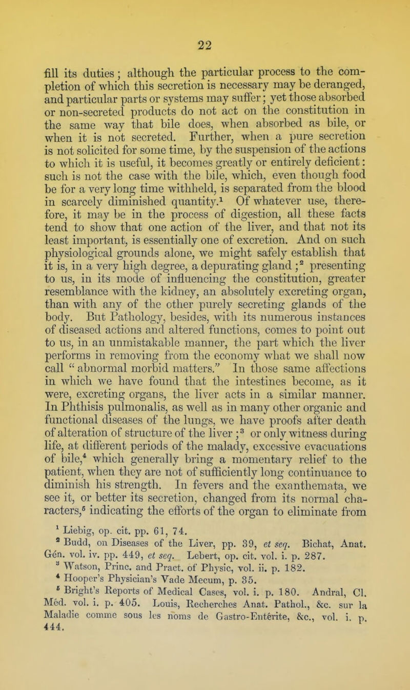 fill its duties; althougli the particular process to the com- pletion of which this secretion is necessary may be deranged, and particular parts or systems may suffer; yet those absorbed or non-secreted products do not act on the constitution in the same way that bile does, when absorbed as bile, or when it is not secreted. Further, when a pure secretion - is not solicited for some time, by the suspension of the actions to which it is useful, it becomes greatly or entirely deficient: such is not the case with the bile, which, even though food be for a very long time withheld, is separated from the blood in scarcely diminished quantit}^^ Of whatever use, there- fore, it may be in the process of digestion, all these facts tend to show that one action of the liver, and that not its least important, is essentially one of excretion. And on such physiological grounds alone, we might safely establish that it is, in a very high degree, a depurating gland ; ^ presenting to us, in its mode of influencing the constitution, greater resemblance mth the kidney, an absolutely excreting organ, than with any of the other purely secreting glands of the body. But Pathology, besides, with its numerous instances of diseased actions and altered functions, comes to point out to us, in an unmistakable manner, the part which the liver performs in removing from the economy what we shall now call  abnormal morbid matters. In those same affections in which we have found that the intestines become, as it were, excreting organs, the liver acts in a similar manner. In Phthisis pulmonalis, as well as in many other organic and functional diseases of the lungs, we have proofs after death of alteration of structure of the liver ;^ or only witness during life, at different periods of the malady, excessive evacuations of bile,* which generally bring a momentary relief to the patient, when they are not of sufficiently long continuance to diminish his strength. In fevers and the exanthemata, we see it, or better its secretion, changed from its normal cha- racters,* indicating the efforts of the organ to eliminate from * Liebig, op. cit. pp. 61, 74. * Budd, ou Diseases of the Liver, pp. 39, et seq. Bichat, Anat. Gen. vol. iv. pp. 449, et seq. Lebert, op. cit. vol. i. p. 287.  Watson, Princ. and Pract. of Physic, vol. ii. p. 182. * Hooper's Physician's Vade Mecum, p. 35. » Bright's Reports of Medical Cases, vol. i. p. 180. Andral, CI. Med. vol. i, p. 405. Louis, Recherches Anat. Pathol., &c. sur la Maladie comme sous los noms dc Gastro-Entente, &c., vol. i. p 444.