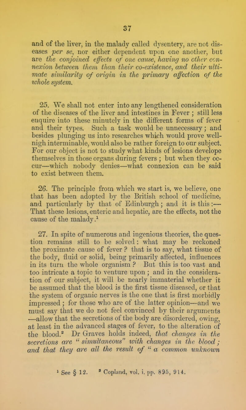 and of the liver, in the malady called dysentery, are not dis- eases per se, nor either dependent upon one another, but are the conjoined effects of one cause, having no other con- nexion between them than their co-existence, and their ulti- mate similarity of origin in the primary affection of the ivhole system. 25. We shall not enter into any lengthened consideration of the diseases of the liver and intestines in Fever ; still less enquire into these minutely in the different forms of fever and their types. Such a task would he unnecessary; and besides plunging us into researches which would prove well- nigh interminable, would also be rather foreign to our subject. For our object is not to study what kinds of lesions develope themselves in those organs during fevers ; but when they oc- cur—which nobody denies—what connexion can be said to exist between them. 26. The principle from which we start is, we believe, one that has been adopted by the British school of medicine, and particularly by that of Edinburgh; and it is this :— That these lesions, enteric and hepatic, are the effects, not the cause of the malady.^ 27. In spite of numerous and ingenious tlieories, the ques- tion remains still to be solved: what may be reckoned the proximate cause of fever ? that is to say, what tissue of the body, fluid or solid, being primarily affected, influences in its turii the whole organism ? But this is too vast and too intricate a topic to venture upon ; and in the considera- tion of our subject, it will be nearly immaterial whether it be assumed that the blood is the first tissue diseased, or that the system of organic nerves is the one that is first morbidly impressed ; for those who are of the latter opinion—and we must say that we do not feel convinced by their arguments —allow that the secretions of the body are disordered, owing, at least in the advanced stages of fever, to the alteration of the blood.* Dr Graves holds indeed, that changes in the secretions are ^'^simultaneous luith changes in the blood; and that they are all the result of a common unhioum ' See § 12. ^ Copland, vol. i. pp. 895, 914.