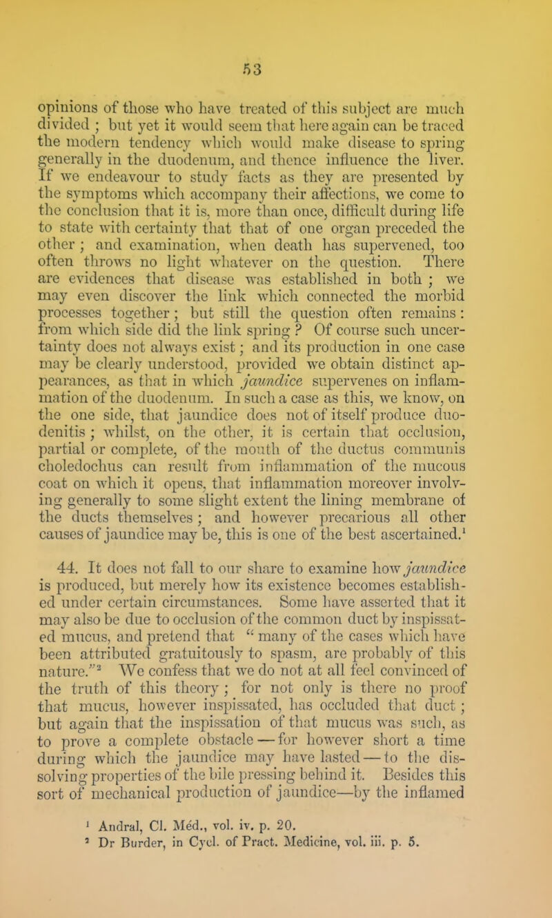 opinions of those who have treated of this suhject are much divided ; but yet it woidd seem tluit here again can be traced the modern tendency wliich woiikl make disease to spring generally in the duodenum, and thence influence the liver. If we endeavour to study facts as they are presented by the symptoms wdiich accompany their affections, we come to the conclusion that it is, more than once, difficult during life to state with certainty that that of one organ preceded the other ; and examination, when death has supervened, too often tlirows no light whatever on the question. There are evidences that disease was established in both ; we may even discover the link which connected the morbid processes together; but still tlie question often remains : from which side did the link spring ? Of course such uncer- tainty does not always exist; and its production in one case may be clearly understood, provided we obtain distinct ap- pearances, as tliat in which Jaundice supervenes on inflam- mation of the duodenum. In such a case as this, we know, on the one side, that jaundice does not of itself produce duo- denitis ; wdiilst, on the other, it is certain that occlusion, partial or complete, of tlie mouth of the ductus communis choledochus can result from inflammation of the mucous coat on which it opens, that inflammation moreover involv- ing generally to some slight extent the lining membrane of the ducts themselves ; and however precarious all other causes of jaundice may be, this is one of the best ascertained.' 44. It does not fall to our share to examine jaundice is produced, but merely how its existence becomes establish- ed under certain circumstances. Some have asserted tliat it may also be due to occlusion of the common duct by inspissat- ed mucus, and pretend that  many of the cases which have been attributed gratuitously to spasm, are probably of this nature.'^ We confess that we do not at all feel convinced of the truth of this theory ; for not only is there no proof that mucus, however inspissated, has occluded tliat duct; but again that the inspissation of that mucus was sncli, as to prove a comi)lete obstacle — for however short a time during which the jaundice may have lasted — to the dis- solving properties of the bile pressing behind it. Besides this sort of mechanical production of jaundice—by the inflamed • Andral, CI. Med., vol. iv. p. 20. ' Dr Burder, in Cycl. of Pract. Medicine, vol. iii. p. 5.