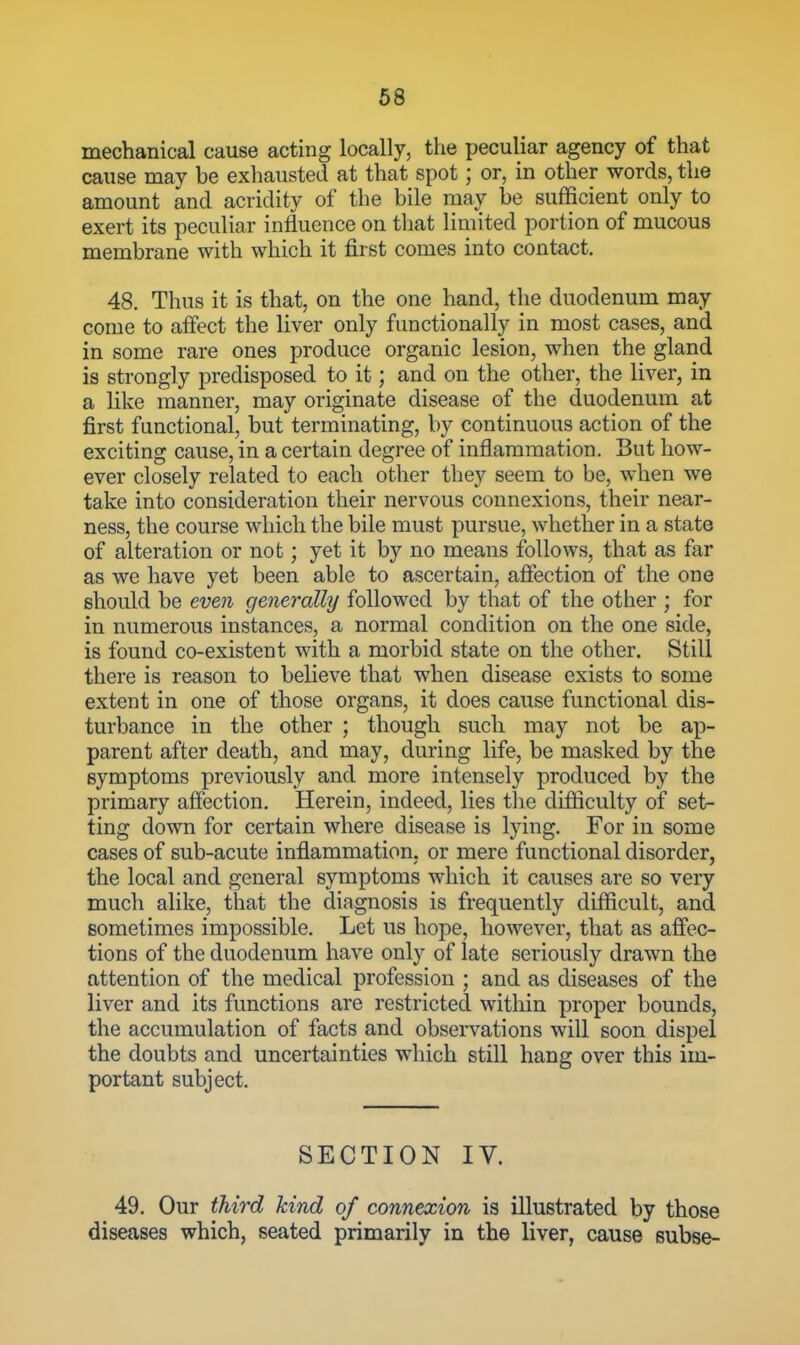 mechanical cause acting locally, the peculiar agency of that cause may be exhausted at that spot; or, in other words, the amount and acridity of the bile may be sufficient only to exert its peculiar influence on that Hmited portion of mucous membrane with which it first comes into contact. 48. Thus it is that, on the one hand, the duodenum may come to affect the liver only functionally in most cases, and in some rare ones produce organic lesion, when the gland is strongly predisposed to it; and on the other, the liver, in a like manner, may originate disease of the duodenum at first functional, but terminating, by continuous action of the exciting cause, in a certain degree of inflammation. But how- ever closely related to each other they seem to be, when we take into consideration their nervous connexions, their near- ness, the course which the bile must pursue, whether in a state of alteration or not; yet it by no means follows, that as far as we have yet been able to ascertain, affection of the one should be eve^i generally followed by that of the other ; for in numerous instances, a normal condition on the one side, is found co-existent with a morbid state on the other. Still there is reason to believe that when disease exists to some extent in one of those organs, it does cause functional dis- turbance in the other ; though such may not be ap- parent after death, and may, during life, be masked by the symptoms previously and more intensely produced by the primary affection. Herein, indeed, lies the difficulty of set- ting down for certain where disease is lying. For in some cases of sub-acute inflammation, or mere functional disorder, the local and general symptoms which it causes are so very much alike, that the diagnosis is frequently difficult, and sometimes impossible. Let us hope, however, that as affec- tions of the duodenum have only of late seriously drawn the attention of the medical profession ; and as diseases of the liver and its functions are restricted within proper bounds, the accumulation of facts and observations will soon dispel the doubts and uncertainties which still hang over this im- portant subject. SECTION IV. 49. Our third kind of connexion is illustrated by those diseases which, seated primarily in the liver, cause subse-