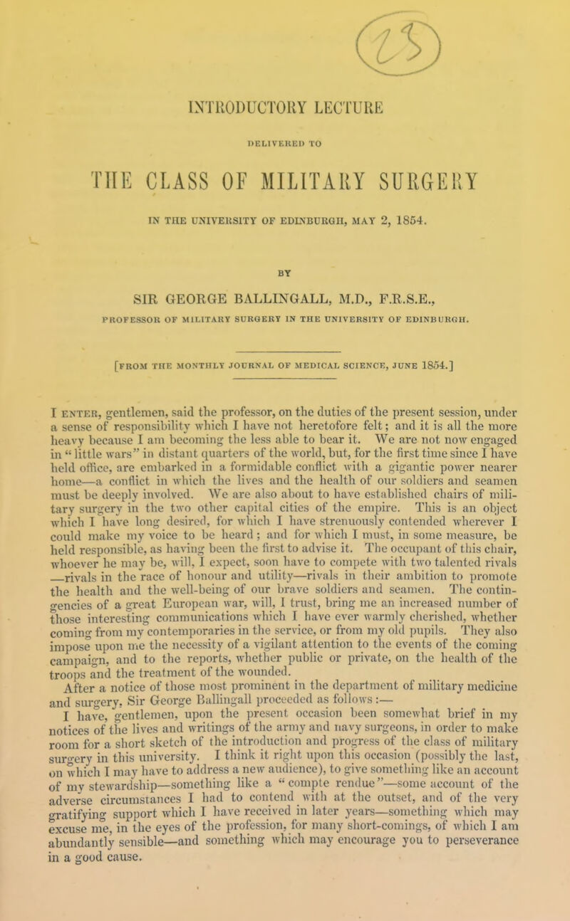 INTRODUCTORY LECTURE DELIVERED TO THE CLASS OF MILITARY SURGERY IN THE UNIVEKSITY OF EDI>'BURGH, MAY 2, 1854. BY SIR GEORGE BALLING ALL, M.D., F.R.S.E., PROFESSOK OF MILITARY SURGERY IN THE UNIVERSITY OF EDINBURGH. [from THE MONTHLY JODRNAL OF MEDICAI. SCIENCE, JUNE 1854.] I ENTER, gentlemen, said the professor, on the duties of the present session, under a sense of responsibility which I have not heretofore felt; and it is all the more heavy because I am becoming the less able to bear it. We are not now engaged in  little wars in distant quarters of the world, but, for the first time since I have held office, are embarked in a formidable conflict M'ith a gigantic power nearer home—a conflict in wliich the lives and the health of our soldiers and seamen must be deeply involved. We are also about to have established chairs of mili- tary surgery in the two other capital cities of the empire. This is an object which I have long desired, for which I have strenuously contended wherever I could make my voice to be heard ; and for which I must, in some measure, be held responsible, as having been the first to advise it. The occupant of this chair, whoever he may be, will, I expect, soon have to compete with two talented rivals rivals in the race of honour and utility—rivals in their ambition to promote the health and the well-being of our brave soldiers and seamen. The contin- o'encies of a great European war, will, I trust, bring me an increased number of those interesting communications which I have ever warmly cherished, whether coming from my contemporaries in the service, or from my ohl pupils. They also impose upon iiie the necessity of a vigilant attention to the events of the coming campaign, and to the reports, whether public or private, on the health of the troops and the treatment of the wounded. After a notice of those most prominent in the department of military medichie and surgery. Sir George Ballingall proceeded as follows :— I have, oentlemen, upon the present occasion been somewliat brief in my notices of the lives and writings of the army and navy surgeons, in order to make room for a short sketch of the introduction and progress of the class of military sur<^ery in this university. I think it right upon this occasion (possibly the last, on which I may have to address a new audience), to give something like an account of my stewardship—something like a  compte rendue—some account of the adverse circumstances I had to contend with at the outset, and of the very gratifying support which I have received in later years—something which may excuse me in the eyes of the profession, for many short-comings, of which I am abundantly sensible—and something which may encourage you to perseverance in a good cause.