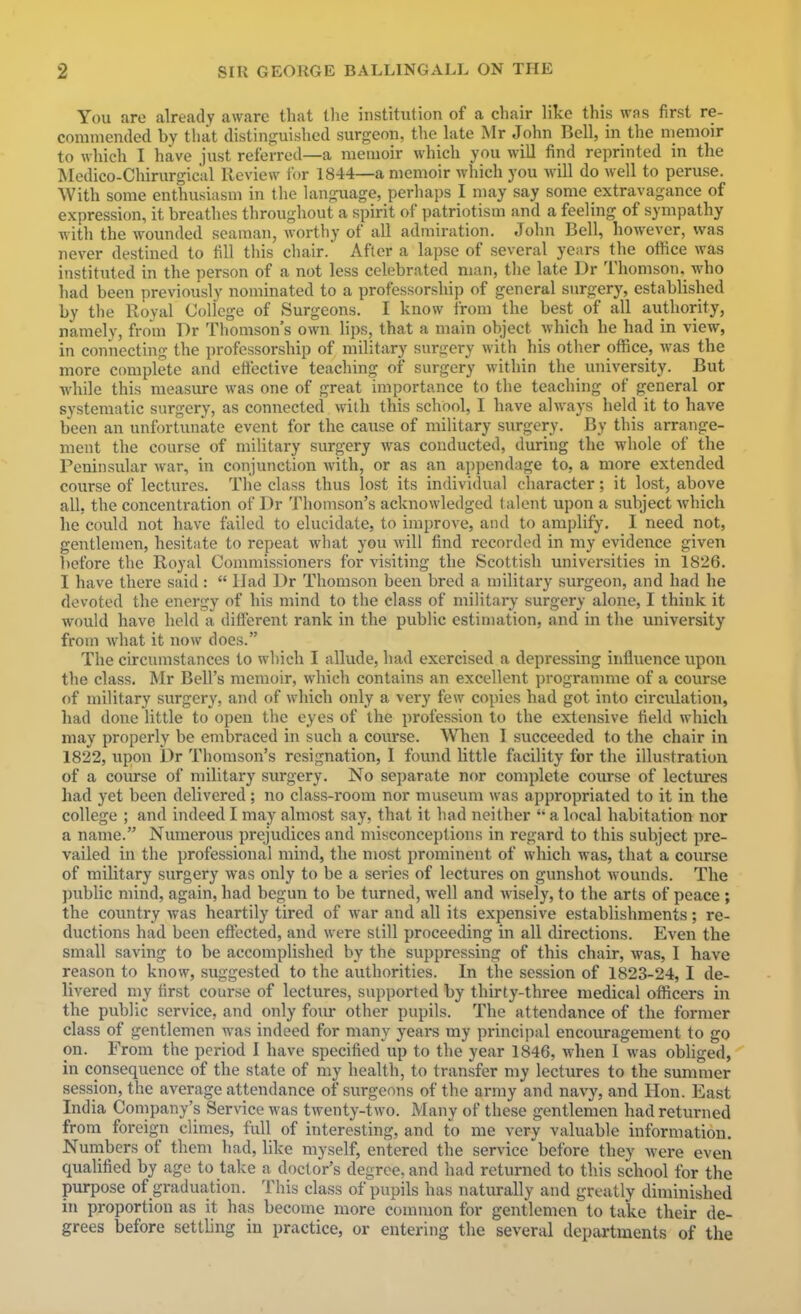 You are already aware that tlie institution of a chair like this was first re- commended by that distinguished surgeon, the late Mr John Bell, in the memoir to which I have just referred—a memoir which you will find reprinted in the Medico-Chirurgical Review ibr 1844—a memoir which you will do well to peruse. With some enthusiasm in the language, perhaps I may say some extravagance of expression, it breathes throughout a spirit of patriotism and a feeling of sympathy with the wounded seaman, worthy of all admiration. John Bell, however, was never destined to fill this chair. After a lapse of several years the office was instituted in the person of a not less celebrated man, the late Dr Thomson, who had been previously nominated to a professorship of general surgery, established by the Royal College of Surgeons. I know from the best of all authority, namely, from Dr Thomson's own lips, that a main object which he had in view, in connecting the professorship of military surgery with his other office, was the more complete and ettective teaching of surgery within the university. But while this measure was one of great importance to the teaching of general or systematic surgery, as connected with this school, I have always held it to have been an unfortunate event for the cause of military surgery. By this arrange- ment the course of military surgery was conducted, during the whole of the Peninsular war, in conjunction with, or as an appendage to, a more extended course of lectures. The class thus lost its individual character; it lost, above all, the concentration of Dr Thomson's acknowledged talent upon a subject which he could not have failed to elucidate, to improve, and to amplify. I need not, gentlemen, hesitate to repeat what you Avill find recorded in my evidence given before the Royal Commissioners for visiting the Scottish universities in 1826. I have there said :  IJad Dr Thomson been bred a military surgeon, and had he devoted the energy of his mind to the class of military surgery alone, I think it would have held a different rank in the public estimation, and in the university from what it now does. The circumstances to which I allude, had exercised a depressing influence upon the class. Mr Bell's memoir, which contains an excellent progranmie of a course of military surgery, and of which only a very few copies had got into circvilation, had done little to open the eyes of the profession to the extensive field which may properly be embraced in such a course. When I succeeded to the chair in 1822, upon br Thomson's resignation, I found little facility for the illustration of a course of military surgery. No separate nor comjilete course of lectures had yet been delivered ; no class-room nor museum was appropriated to it in the college ; and indeed I may almost say, that it had neither a local habitation nor a name. Numerous prejudices and misconceptions in regard to this subject pre- vailed in the professional mind, the most prominent of which was, that a coiurse of military surgery was only to be a series of lectures on gunshot wounds. The public mind, again, had begun to be turned, well and wisely, to the arts of peace ; the country Avas heartily tired of war and all its expensive establishments; re- ductions had been effected, and were still proceeding in all directions. Even the small saving to be accomplished by the suppressing of this chair, was, I have reason to know, suggested to the authorities. In the session of 1823-24, I de- livered my first course of lectures, supported by thirty-three medical officers in the public service, and only four other pupils. The attendance of the former class of gentlemen was indeed for many years my principal encouragement to go on. From the period I have specified up to the year 1846, when I was obliged, in consequence of the state of my health, to transfer my lectures to the summer session, the average attendance of surgeons of the army and navy, and Hon. East India Company's Service was twenty-two. Many of these gentlemen had returned from foreign climes, full of interesting, and to me very valuable information. Numbers of them had, like myself, entered the service before they -were even qualified by age to take a doctor's degree, and had returned to this school for the purpose of graduation. This class of pupils has naturally and greatly diminished in proportion as it has become more common for gentlemen to take their de- grees before settling in practice, or entering the several departments of the