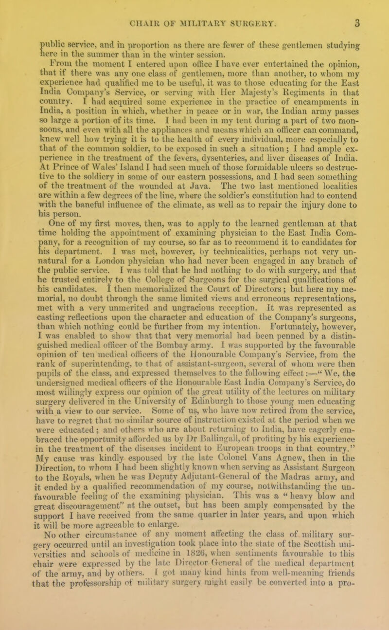 public service, and in proportion as there are fewer of these gentlemen studying here in the summer than iu the winter session. From the moment I entered upon oHice I have ever entertained the opinion, that if there was any one class of gentlemen, more than another, to whom my experience had qualified me to be useful, it was to those educating for the East India Company's Service, or serving with tier Majesty's Regiments in that country. I had acquired some experience in the practice of encampments in India, a position in which, whether in peace or in war, the Indian army passes so large a portion of its time. I had been in my tent during a part of two mon- soons, and even with all the appliances and means which an officer can command, knew well how trying it is to the health of every individual, more especially to that of the conmion soldier, to be exposed in such a situation; I had ample ex- perience in the treatment of the fevers, dysenteries, and liver diseases of India. At Prince of Wales' Island I had seen much of those formidable ulcers so destruc- tive to the soldiery in some of our eastern possessions, and I had seen something of the treatment of the wounded at Java. The two last mentioned localities are within a few degrees of the line, where the soldier's constitution had to contend with the baneful influence of the climate, as well as to repair the injury done to his person. One of my first moves, then, was to apply to the learned gentleman at that time holding the appointment of examining physician to the East India Com- pany, tor a recognition of my course, so far as to recommend it to candidates for his department. I was met, however, by technicalities, perhaps not very un- natural for a London physician who had never been engaged in any branch of the public service. I was told that he had nothing to do with surgery, and that he trusted entirely to the College of Surgeons for the surgical qualifications of his candidates. I then memorialized the Court of Directors ; but here my me- morial, no doubt through the same limited views and erroneous representations, met with a very unmerited and ungracious reception. It was represented as casting reflections upon the character and education of the Company's surgeons, than which nothing could be further from my intention. Fortunately, however, I was enabled to show that that very memorial had been penned by a distin- guished medical officer of the Bombay army. I was supported by the favourable opinion of ten medical officers of the Honourable Company's Service, from the rank of superintending, to that of assistant-surgeon, several of whom were then pupils of the class, and expressed themselves to the following eft'ect:—We, the undersigned medical officers of the Iionoural)le East India Company's Service, do most willingly express our opinion of the great utility of the lectures on military surgery delivered in the University of Edinburgh to those y<ning men educating with a view to our service. Some of us, who have now retired from the service, have to regret that no similar source of instruction existed at the period when we were educated; and others who are about returning to India, have eagerly em- braced the opportunity afforded us by I)r Ballingall, of profiting by his experience in the treatment of the diseases incident to European troops in that country. My cause was kindly espoused by the late Colonel Vans Agnew, then in the Direction, to whom I had been slightly known when serving as Assistant Surgeon to the Royals, when he was Deputy Adjutant-General of the Madras army, and it ended by a qualified recommendation of my course, notwithstanding the un- favourable feeling of the examining physician. This was a  heavy blow and great discouragement at the outset, but has been amply compensated by the support I have received from the same quarter in later years, and upon which it will be more agreeable to enlarge. No other circumstance of any moment affecting the class of military sur- gery occurred until an investigation took place into the state of the Scottish uni- versities and schools of medicine in 182G, when sentiments favourable to this chair were expressed by the late Director (Jeneral of the medical department of the army, and by others. I got many kind hints from well-meaning friends that the professorship of military surgery might easily be converted into a pro-