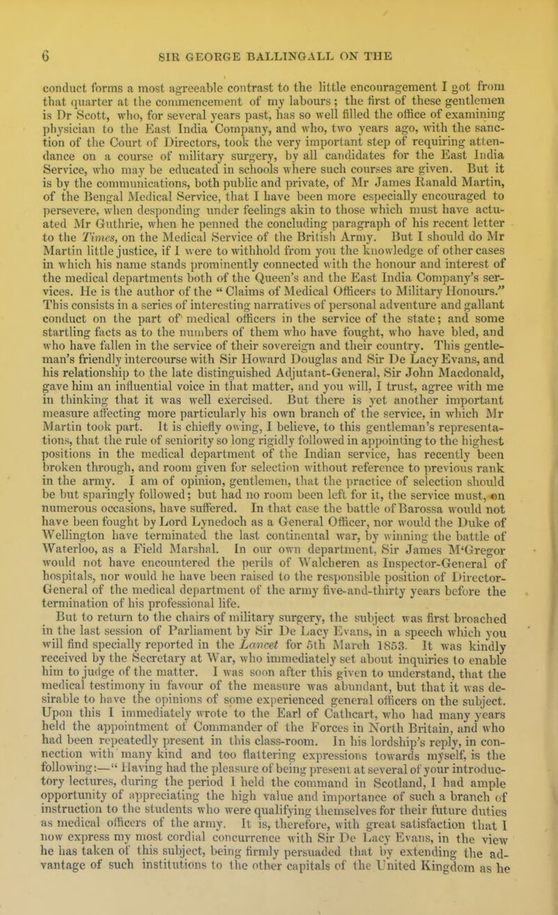 conduct forms a most agreeable contrast to the little encouragement I got from that quarter at the coumiencenient of my labours ; the first of these gentlcnien is Dr Scott, who, for several years past, has so well filled the office of examining physician to the East India Company, and Avho, two years ago, with the sanc- tion of the Court of Directors, took the very important step of requiring atten- dance on a course of military surgery, by all candidates for the East India Service, who may be educated in schools where such courses are given. But it is by the communications, both public and private, of Mr James Ranald Martin, of the Bengal Medical Service, that I have been more especially encouraged to persevere, when desponding under feelings akin to those which must have actu- ated Mr Guthrie, when he penned the concluding paragraph of his recent letter to the Times, on the Medical Service of the British Army. But I should do Mr Martin little justice, if I were to withhold from you the knowledge of other cases in which his name stands prominently c<mnected with the honour and interest of the medical departments both of the Queen's and the East India Company's ser- vices. He is the author of the  Claims of Medical Officers to Military Honours. This consists in a series of interesting narratives of personal adventure and gallant conduct on the part of medical officers in the service of the state; and some startling facts as to the UTinibers of them who have fought, who have bled, and who have fallen in the service of their sovereign and their country. This gentle- man's friendly intercourse with Sir Howard Douglas and Sir De Lacy Evans, and his relationship to the late distinguished Adjutant-General, Sir John Macdonald, gave him an influential voice in that matter, and you will, I trust, agree with me in thinking that it was well exercised. But there is yet another important measure affecting more particularly his own branch of the service, in M'hich Mr Martin took part. It is chiefly owing, I believe, to this gentleman's representa- tions, that the rule of seniority so long rigidly followed in a])pointing to the highest positions in the medical department of the Indian service, has recently been broken through, and room given for selection without reference to previous rank in the army. I am of opinion, gentlemen, that the practice of selection should be but sparingly followed; but had no room been left for it, the service must, on numerous occasions, have suffered. In that case the battle of Barossa w ould not have been fought by Lord Lynedoch as a General Officer, nor would the Duke of Wellington have terminated the last continental war, by winning the battle of Waterloo, as a Field Marshnl. In our own department. Sir James INI'Gregor would not have encountered the perils of Walcheren as Inspector-General of hospitals, nor would he have been raised to the responsible position of Director- General of the medical dejiartment of the army five-and-thirty years before the termination of his professional life. But to return to the chairs of mihtary surgery, the subject was first broached in the last session of Parliament by Sir De Lacy Evans, in a speech which you will find specially reported in the Lancet for 5th March 1853. It was kindly received by the Secretary at War, who inmiediately set about inquiries to enable him to judge of the matter. I was soon after this given to understand, that the medical testimony in favour of the measure was abundant, but that it was de- sirable to have the opinions of some experienced general officers on the subject. Upon this I immediately wrote to the Earl of Cathcart, who had many years held the appointment of Commander of the Forces in North Britain, and who had been repeatedly present in this class-room. In his lordship's reply, in con- nection with many kind and too flattering expressions towards myself, is the following:— Having had the pleasure of being present at several of your introduc- tory lectures, during the period I held the command in Scotland, I had ample opportunity of M])preciating the high value and importance of such a branch of instruction to the students who were qualifying themselves for their future duties as medical officers of the army. It is, therefore, with great satisfaction that I now express my most cordial concurrence with Sir De liacy Evans, in the view he has taken of this subject, being firmly persuaded tluit by extending the ad- vantage of such institutions to the other capitals of the United Kingdom as he