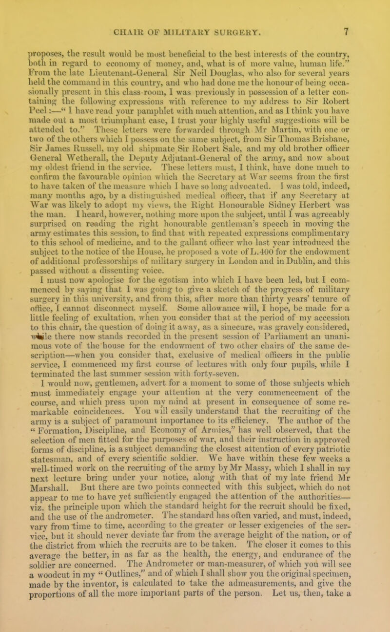 ])roposes, the result would be most bencfici:il to the best interests of the country, botli in rf,2;ar(I to economy of money, and, what is of more value, human life. From the late Lieutenant-General Sir Neil Douglas, who also for several years held the command in this country, and who had done me the honour of being occa- sionally present in this class-room, I was previously in possession of a letter con- taining the following expressions with reference to my address to Sir Robert Peel:— 1 have read your pamphlet with much attention, and as 1 think you have made out a most triumphant case, I trust your highly useful suggestions will be attended to. These letters were forwarded through ^fr Martin, M'ith one or two of the others which 1 possess on the sanie subject, from Sir Thomas Brisbane, Sir James llussell, my old shipmate Sir Robert Sale, and my old brother officer General Wetherall, the Deputy Adjutant-General of the army, and now about my oldest friend in the service. These letters must, I think, have done much to contirm the favourable oj>inii)n which the Secretary at War seems from the tirst to have taken of the measm-e which I have so long advocated. 1 was told, indeed, many months ago, by a distijiguished medical officer, that if any Secretary at War was likely to adopt my vi»>ws, the Right Honourable Sidney Herbert was the man. I heard, however, nothing more upon the subject, until I was agreeably surprised on reading the right honourable gentleman's speech in moving the army estimates this session, to find that with repeated expressions complimentary to this school of medicine, and to the gallant officer who last year introduced the subject to the notice of the House, he proposed a vote of L.400 for the endowment of additional professorships of military siu-gery in London and in Dublin, and this passed without a dissenting voice. 1 must now apologise for the egotism into which I have been led, but I com- menced by saying that 1 was going to give a sketch of the progress of military surgery in this university, and from this, after more than thirty years' tenure of office, I cannot disconnect myself. Some allowance will, I hope, be made for a little feeling of exultation, when you consider that at the period of my accession to this chair, the question of doing it away, as a sinecure, was gravely considered, w^le there now stands recorded in the present session of l'arlian\ent an unani- mous vote of the house for the endowment of two other chairs of the same de- scription—when you consider that, exclusive of medical officers in the i)ublic service, I conmienced my first course of lectures with only four pupils, while I terminated the last summer session with forty-seven. I would now, gentlemen, advert for a mon)ent to some of those subjects which must immediately engage your attention at the very commencement of the course, and which press upon my mind at present in consequence of some re- markable coincidences. You will easily understand that the recruiting of the army is a subject of paramount importance to its efficiency. The author of the  Formation, Discipline, and Economy of Annies, has well observed, that the selection of men fitted for the purposes of war, and their instruction in approved forms of discipline, is a subject demanding the closest attention of every patriotic statesman, and of every scientific soldier. We have within these few weeks a well-timed work on the recruiting of the army by Mr Massy, which I shall in my next lecture bring under your notice, along with that of my late friend Mr Marshall. But there are two points connected with this subject, which do not appear to me to have yet sufficiently engaged the attention of the authorities— viz. the principle upon which the standard height for the recruit should be fixed, and the use of the andrometer. The standard lias often varied, and must, indeed, vary from time to time, according to the greater or lesser exigencies of the ser- vice, but it should never deviate far from the average height of the nation, or of the district from which the recruits are to be taken. The closer it comes to this average the better, in as far as the health, the energy, and endurance of the soldier are concerned. The Andrometer or man-measurer, of which you will see a woodcut in my  Outlines, and of which I shall show you the original specimen, made by the inventor, is calculated to take the admeasurements, and give the proportions of all the more important parts of the person. Let us, then, take a