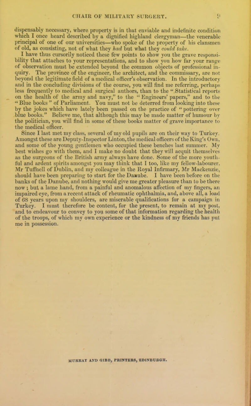 dispensably necessary, where property is in that enviable and indefinite condition which I once heard described by a dignified highland clergyman—the venerable principal of one of our universities—who spoke of the property of his clansmen of old, as consisting, not of what they had but what they could take. I have thus cursorily noticed these few points to show you the grave responsi- bility that attaches to your representations, and to show you how far your range of observation must be extended beyond the common objects of professional in- quiry. The province of the engineer, the architect, and the commissary, are not beyond the legitimate field of a medical officer's observation. In the introductory and in the concluding divisions of the course, you will find me referring, perhaps less frequently to medical and surgical authors, than to the  Statistical reports on the health of the army and navy, to the  Engineers' papers, and to the  Blue books  of Parliament. You must not be deterred from looking into these by the jokes which have lately been passed on the practice of  pottering over blue books. Believe me, that although this may be made matter of humour by the politician, you will find in some of these books matter of grave importance to the medical officer. Since I last met niy class, several of my old pupils are on their way to Turkey. Amongst these are Deputy-Inspector Linton, the medical officers of the King's Own, and some of the young gentlemen who occupied these benches last sununer. My best wishes go with them, and I make no doubt that they will acquit themselves as the surgeons of the British army always have done. Some of the more youth- ful and ardent spirits amongst yon may think that I too, like my fellow-labourer. Mr TuShell of Dublin, and my colleague in the Royal Infirmary, Mr Mackenzie, should have been preparing to start for the Daaube. I have been before on the banks of the Danube, and nothing would give me greater pleasure than to be there now; but a lame hand, from a painful and anomalous affection of my fingers, an impaired eye, from a recent attack of rheumatic ophthalmia, and, above all, a load of 68 years upon my shoulders, are miserable qualifications for a campaign in Turkey. I must therefore be content, for the present, to remain at my post, and to endeavour to convey to you some of that information regarding the health of the troops, of which my own experience or the kindness of my friends has put me in possession. MURRAY AND QIBB, FBINTEBS, EDINBCBGH.