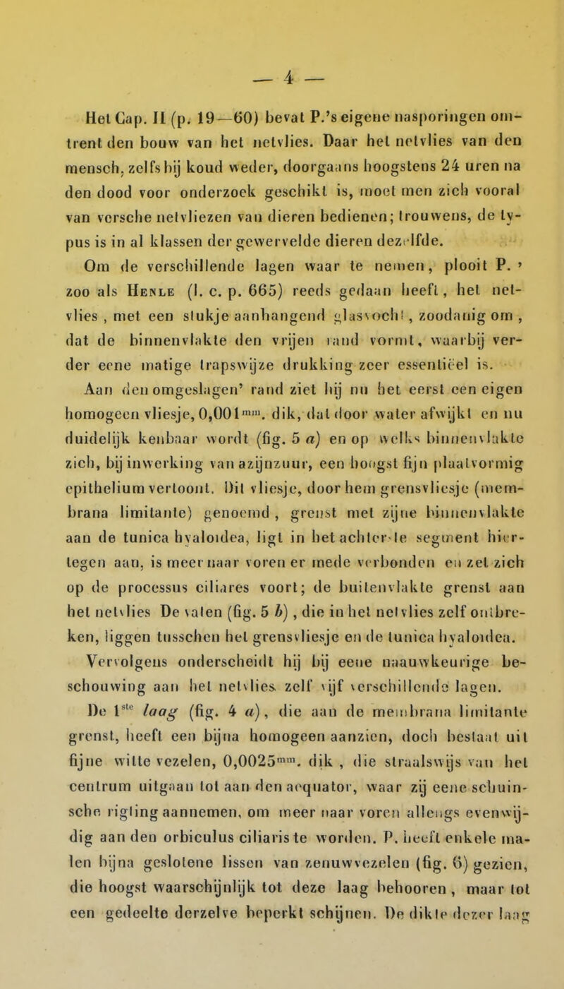 HelCap. II (p. 19—60) bevat P.'seigene nasporingen om- trent den bouw van het netvlies. Daar het nelvlies van den mensch; zelfs bij koud weder, doorgaans hoogstens 24 uren na den dood voor onderzoek geschikt is, moot men zich vooral van vorsche nelvliezen van dieren bedienen; trouwens, de ly- pus is in al klassen der gewervelde dieren dezelfde. Om de verschillende lagen waar te nemen, plooit P. ' zoo als Heinle (I. c. p. 665) reeds gedaan heefl, het net- vlies , met een stukje aanhangend <;lasvoch! , zoodanig om , dat de binnenvlakte den vrijen land vormt, waarbij ver- der erne matige trapswijze drukking zeer essentieel is. Aar) den omgeslagen' rand ziet hij nn het eerst een eigen homogeen vliesje, 0,001''. dik, dat door water afwijkt en nu duidelijk kenbaar wordt (fig. 5 a) en op ivclks bin/ieuvlukte zich, bij inwerking van azijnzuur, een hoogst fijn plaalvormig cpithelium vertoont, Dit vliesje, door hen» grensvliesje (niem- brana limitanle) genoemd , grenst met zijne binnenvlakte aan de tunica hyaloidea, ligt in hetachler ie segment hier- tegen aan, is meernaar voren er mede verbonden en zet zich op de processus cili.ires voort; de buitenvlakte grenst aan het nehlies De \alen (fig. 5 b), die in het nel vlies zelf onïbre- ken, liggen tusschen hel grensvliesje en de tunica hyaloidca. Vervolgens onderscheidt hij bij eene naauwkeurige be- schouwing aan hel netvlies, zelf ^iif verschillende lagen. De l laa^ (fig. 4 «), die aan de meiiibrana limitanle grenst, heefl een bijna homogeen aanzien, doch beslaat uil fijne witte vezelen, 0,0025''. dik , die strualswijs van hel centrum uitgnan lol aan den aequator, waar zij eene schuin- schn rigling aannemen, om meer tiaar voren allengs evenwij- dig aan den orbiculus ciliariste worden. P. heefl enkele ma- len bijna geslolene lissen van zenuwvezelen (fig. ö) gezien, die hoogst waarschijnlijk lot deze laag behooren , maar lot een gedeelte dorzelve beperkt schijnen. De dikle doxer laag