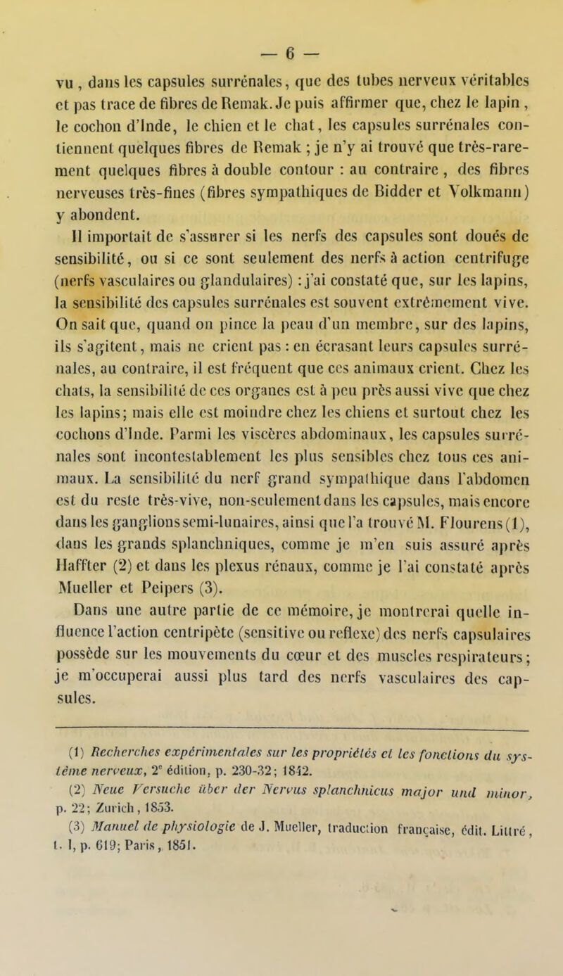 vu , dans les capsules surrénales, que des tubes nerveux véritables et pas trace de fibres de Remak. Je puis affirmer que, chez le lapin , le cochon d'Inde, le chien et le chat, les capsules surrénales con- tiennent quelques fibres de Remak ; je n'y ai trouvé que très-rare- ment quelques fibres à double contour : au contraire , des fibres nerveuses très-fines (fibres sympathiques de Ridder et Yolkmann) y abondent. Il importait de s'assurer si les nerfs des capsules sont doués de sensibilité, ou si ce sont seulement des nerfs à action centrifuge (nerfs vasculaires ou glandulaires) : j ai constaté que, sur les lapins, la sensibilité des capsules surrénales est souvent extrêmement vive. On sait que, quand on pince la peau d'un membre, sur des lapins, ils s'agitent, mais ne crient pas : en écrasant leurs capsules surré- nales, au contraire, il est fréquent que ces animaux crient. Chez les chats, la sensibililé de ces organes est à peu près aussi vive que chez les lapins; mais elle est moindre chez les chiens et surtout chez les cochons d'Inde. Parmi les viscères abdominaux, les capsules surré- nales sont incontestablement les plus sensibles chez tous ces ani- maux. La sensibilité du nerf grand sympalhique dans Tabdomen est du reste très-vive, non-seulement dans les capsules, mais encore dans les gangUons semi-lunaires, ainsi que l'a trouvé M. Flourens(l), dans les grands splanchniques, comme je m'en suis assuré après Haffter (2) et dans les plexus rénaux, comme je l'ai constaté après Mueller et Peipers (3). Dans une autre partie de ce mémoire, je montrerai quelle in- fluence l'action centripète (sensitive ou réflexe) des nerfs capsulaires possède sur les mouvements du cœur et des muscles respirateurs; je m'occuperai aussi plus tard des nerfs vasculaires des cap- sules. (1) Recherches expérimentales sur les propriétés cl les fonctions du sys- tème nerveux, 2° édition, p. 230-32; 1842. (2) Neue Versuchc iibcr der Nervus splanchnicus major und minor, p. 22; Zurich, 1853. (3) Manuel de physiologie de J. Mueller, iraduciion française, édit. LiKré, l. I, p. 619; Paris, 1851.