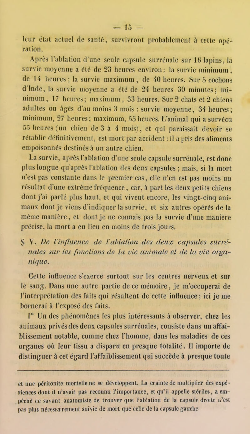 — ir> — leur état actuel de santé, survivront probablement à cette opé- ration. Après l'ablation d'une seule capsule surrénale sur It) lapins, la survie moyenne a été de 23 heures environ; la survie minimum, de 14 heures ; la survie maximum, de -40 heures. Sur 5 cochons d'Inde, la survie moyenne a été de *24 heures 30 minutes; mi- nimum, 17 heures; maximum, 33 heures. Sur 2 chats et 2 chiens adultes ou ti^,és d'au moins 3 mois : survie moyenne, 34 heures; minimum, 27 heures; maximum, 55 heures. L'animal qui a survécu 55 heures (un chien de 3 à 4 mois), et qui paraissait devoir se rétablir définitivement, est mort par accident : il a pris des aliments empoisonnés destinés à un autre chien. La survie, après l'ablation d'une seule capsule surrénale, est donc plus lon^jue qu'après l'ablation des deux capsules ; mais, si la mort n'est pas constante dans le premier cas, elle n'en est pas moins un résultat d'une extrême fréquence, car, à part les deux petits chiens dont j'ai parlé plus haut, et qui vivent encore, les vingt-cinq ani- maux dont je viens d'indiquer la survie, et six autres opérés de la môme manière, et dont je ne connais pas la survie d'une manière précise, la mort a eu lieu en moins de trois jours. S V. De l'influence de l ablalion des deux capsules surré- nales sur les fondions de la vie animale et de la vie orga- nique. Celte influence s'exerce surtout sur les centres nerveux et snr le sang^. Dans une autre partie de ce mémoire, je m'occuperai de l'interprétation des faits qui résultent de cette influence; ici je me bornerai à l'exposé des faits. V Un des phénomènes les plus intéressants à observer, chez les animaux privés des deux capsules surrénales, consiste dans un affai- blissement notable, comme chez l'homme, dans les maladies de ces organes où leur tissu a disparu en presque totalité. Il importe de distinguer à cet égard l'affaiblissement qui succède à presque toute et une péritonite mortelle ne se développent. La crainte de multiplier des expé- riences dont il n'avait pas reconnu l'imporlance, et qu'il appelle stériles, a em- |)t'ché ce savant anatomisie de trouver que l'abîalion de la capsule droite h'cst pas plus nécessairement suivie de mort que celle de la capsule oauchc