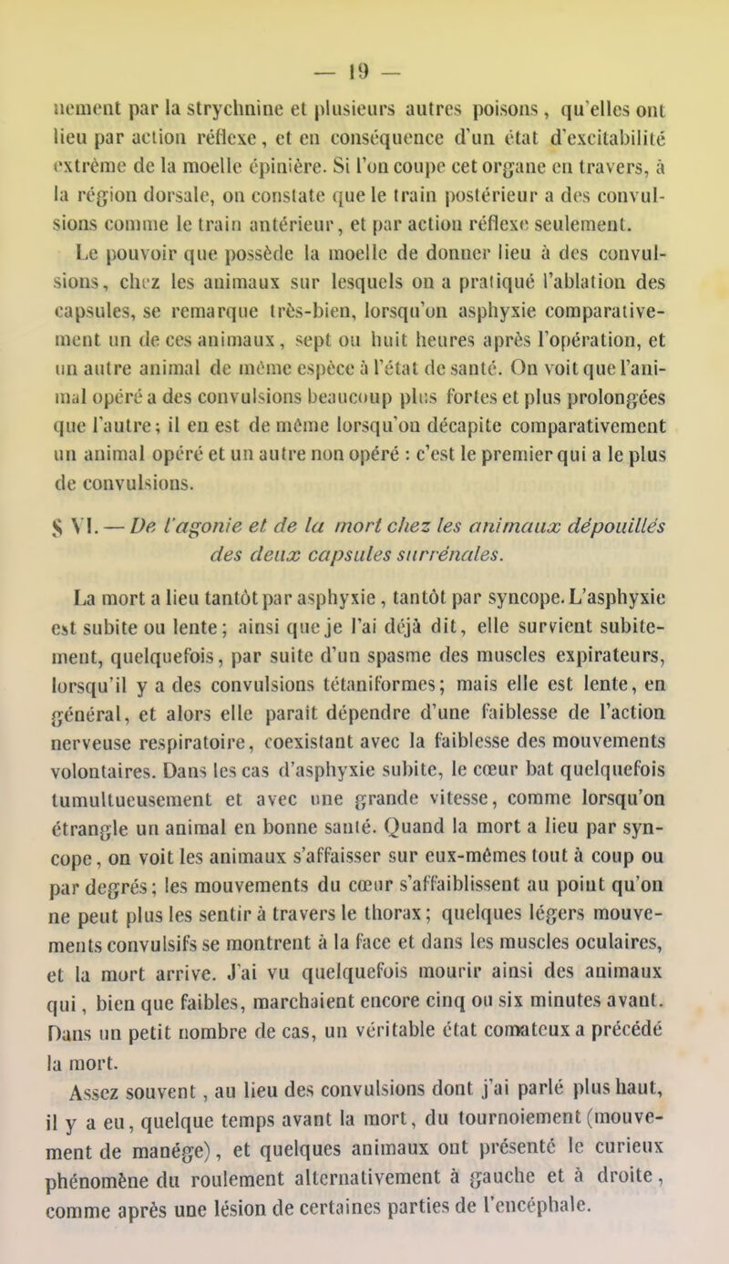 nement par la strychnine et plusieurs autres poisons, qu'elles ont lieu par action réflexe, et en conséquence d'un état d'excitabilité l'xtrème de la moelle épinière. Si l'on coupe cet organe en travers, à la région dorsale, on constate que le train postérieur a des convul- sions coninie le train antérieur, et par action réflexe seulement. Le pouvoir que possède la moelle de donner lieu à des convul- sions, clu'Z les animaux sur lesquels on a pratiqué l'ablation des capsules, se remarque très-bien, lorsqu'on asphyxie comparative- ment un de ces animaux, sept ou huit heures après l'opération, et un autre animal de même espèce à l'état de santé. On voit que l'ani- mal opéré a des convulsions beaucoup pli;s fortes et plus prolongées que l'autre; il en est de même lorsqu'on décapite comparativement un animal opéré et un autre non opéré : c'est le premier qui a le plus de convulsions. S VI. — De l'agonie et de la mort chez les animaux dépouillés des deux capsules surrénales. La mort a lieu tantôt par asphyxie , tantôt par syncope. L'asphyxie est subite ou lente; ainsi que je l'ai déjà dit, elle survient subite- ment, quelquefois, par suite d'un spasme des muscles expirateurs, lorsqu'il y a des convulsions tétaniformes; mais elle est lente, en général, et alors elle parait dépendre d'une faiblesse de l'action nerveuse respiratoire, coexistant avec la faiblesse des mouvements volontaires. Dans les cas d'asphyxie subite, le cœur bat quelquefois tumultueusement et avec une grande vitesse, comme lorsqu'on étrangle un animal en bonne santé. Quand la mort a lieu par syn- cope , on voit les animaux s'affaisser sur eux-mêmes tout à coup ou par degrés; les mouvements du cœur s'affaiblissent au point qu'on ne peut plus les sentir à travers le thorax ; quelques légers mouve- ments convulsifs se montrent à la face et dans les muscles oculaires, et la mort arrive. J'ai vu quelquefois mourir ainsi des animaux qui, bien que faibles, marchaient encore cinq ou six minutes avant. Dans un petit nombre de cas, un véritable état comateux a précédé la mort. Assez souvent, au lieu des convulsions dont j'ai parlé plus haut, il y a eu, quelque temps avant la mort, du tournoiement (mouve- ment de manège), et quelques animaux ont présente le curieux phénomène du roulement alternativement à gauche et à droite, comme après une lésion de certaines parties de l'encéphale.