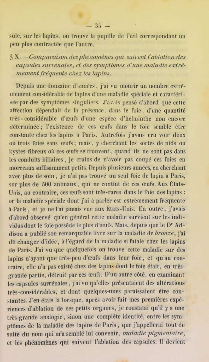 suie, sur les lapins, on trouvt' la pupille tie l'œil correspondant un peu plus contraclée que Tantre, S X. — Comparaison des phénomènes qui suivent Cablation des capsules surrénales, et des symptômes d'une maladie extrê- mement fréquente cliez les lapins. Depuis une douzaine d'années , j'ai vu mourir un nombre extrê- mement considérable de lapins d'ime maladie spéciale et caractéri- sée par des symptômes sinf^uliors. Javjiis pensé d'abord que cette affection dépendait de la présence, dans le foie, d'une quantité très-considérable d'œul^ d'une espèce d'helminthe non encore déterminée ; l'existence de ces œufs dans le foie semble être constante chez les lapins à Paris. Autrefois j'avais cru voir deux ou trois foies sans œufs ; mais, y cherchant les sortes de nids ou kystes fibreux où ces œufs se trouvent, quand ils ne sont pas dans les conduits biliaires , je crains de n'avoir pas coupé ces foies en morceaux suffisamment petits. Depuis plusieurs années, en cherchant avec plus de soin, je n'ai pas trouvé un seul foie de lapin à Paris, sur plus de 500 animaux, qui ne contînt de ces œufs. Aux États- Unis, au contraire, ces œufs sont très-rares dans le foie des lapins : or la maladie spéciale dont j'ai à parler est extrêmement fréquente à Paris, et je ne l'ai jamais vue aux États-Unis. En outre, j'avais d'abord observé qu'en général cette maladie survient sur les indi- vidus dont le foie possède le plus d'œufs. Mais, depuis que le D^ Ad- dison a publié son remarquable livre sur la maladie de bronze, j'ai dft changer d'idée, à legard de la maladie si fatale chez les lapins de Paris. J'ai vu que quelquefois on trouve cette maladie sur des lapins n'ayant que très-peu d'œufs dans leur foie, et qu'au con- traire, elle n'a pas existé chez des lapins dont le foie était, en très- grande partie, détruit par ces œufs. D'un autre côté, en examinant les capsules surrénales, j'ai vu qu'elles présentaient des altérations très-considérables, et dont quelques-unes paraissaient être con- stantes. J'en étais là lorsque, après avoir fiiit mes premières expé- riences d'ablation de ces petits organes, je constatai qu'il y a une très-grande analogie, sinon une complète identité, entre les sym- ptômes de la maladie des lapins de Paris, que j'appellerai tout de suite du nom qui m'a semblé lui convenir, maladie pigmentaire, et les phénomènes qui suivent l'ablation des capsules. Il devient