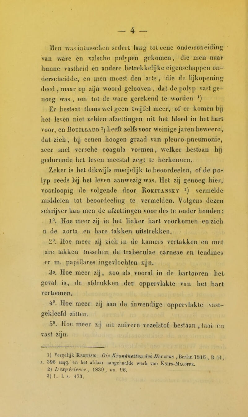 Men uas iiilusschen sedert lang lol ceue oiitleisctieiding yan ware en valsche polypen gekomen, die men naar hunne \aslheid en andere betrekkelijke eigenschappen on- derscheidde, en men moest den aiis , die de lijkojjcning deed , maar op zijn woord gelooven , dal de polyp vast ge- noeg was , om tot de ware gerekend Ie worden ') Er hestaat thans wel geen twijfel meer, of er komen bij het leven niet zelden afzellingen uit het bloed in het hart voor, en Bouillaud h^eft zelfs voor weinige jaren beweerd, dat zich, by eenen hoogen graad van pleuro-pneumonie, zeer snel vcrsche coagula vormen, welker beslaan hij gedurende het leven meestal zegt Ie herkennen. Zeker is het dikwijls moeijelijk te beoordeelen, of de po- lyp reeds bij het leven aanwezig was. Het zij genoeg hier, Yoorloopig de volgende door Rokitassky vernielde middelen lot beoordeeling te vermelden. Volgens dezen schrijver kan men de afzellingen voor des Ie ouder houden: 1. Heemeer zij in hel linker hart voorkomen en zich n de aorta en hare lakken urlslrekken. 2°. Hoe meer zij zich in de kamers vertakken en met are takken tusschen de trabeculae carneae c.n lendines <?r m. papillares ingevlochten zijn. 3o. Hoe meer zij, zoo als vooral in de harlooren hel geval is, de afdrukken der oppervlakte van het hart vertoonen. 4°. Hoe meer zij aan de inwendige oppervlakte vast- gekleefd zitten. 5°, Hoe meer zij nit zuivere vezelstof beslaan, taai cn vast zijn. 1) Vergelijk Kreijssig Die Krankheitcn des Ilcrzens , Berlin 1S15 , C II, s. 396 seqq. en het aldaar aangehaalde werk van Ksirs-MACorrE. 2) L'expiricnce, 1839, vu. 96. 3) L, 1. s. 473,