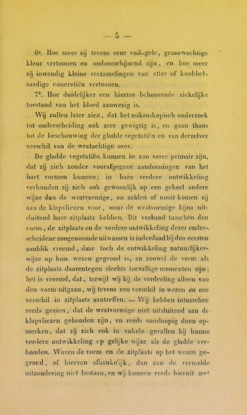 60. Hoe meer zij levens eene vuil-gcle, gruauwacliligc kleur verlooncn en ondoorschijnend zijn, en l)oe meer zij inwendig kleine verzamelingen van ctlcr of knobbel- aardige concreliën verloonen. 7. Hoe duidelijker een liiortoe bclioorende ziekelijke toestand van hot bloed aanwezig is. Wij zullen later zien, dat het mikroskopisch onderzoek tol onderscheiding ook zeer gewiglig is, en gaan thans lol de beschouwing der gladde vcgctatirn en van der zei ver verschil v;ai de wratachtige over. De gladde vegelatiën kunnen in zoo verre primair zijn, <lal zij zich zonder voorafgegane aandoeningen van Ket liart vormen kimnen; in hare verdere ontwikkeling verhouden zij zich ook gewoonlijk op een geheel andere wijze dan de w ralvormige, en zelden of nooit komen zij aan de klapvliezen voor, wnar de vvratvormigc bijna uit- sluitend hare zit{)Iaats hebben. Dit verband lusschen den vorm , de zilplaals en de verdere ontwikkeling dezer onder-, scheidene zoogenoemde uitwassen is inderdaad bij den eersten aanblik vieemd, daar toch de ontwikkeling natuurlijker-^ wijze op hun wezen gegrond is, en zoowel de vorm als de zitplaats daarentegen slechts toevallige momenten zijn; hel is vreemd, dat, terwijl wij bij de verdceling alleen van den vorm uitgaan, wij tevens een verschil in wezen en een verschil in zitplaats aantrefFen. — Wij hebben intusschen reeds gezien, dal de wralvormige niet uilsluitend aan dc- klapvliezen gebonden zijn, en reeds voorloopig doen op- merken, dal zij zich ook in enkele gevallen bij hunne verdere ontwikkeling tp gelijke wijze als de gladde ver- houden. Waren de vorm en de zitplaats op het wezen ge- grond, of hiervan afhankelijk, dan zou «Ie vernielde uilzondering niet beslaan, en wj kunnen reeds hieruil a^f^