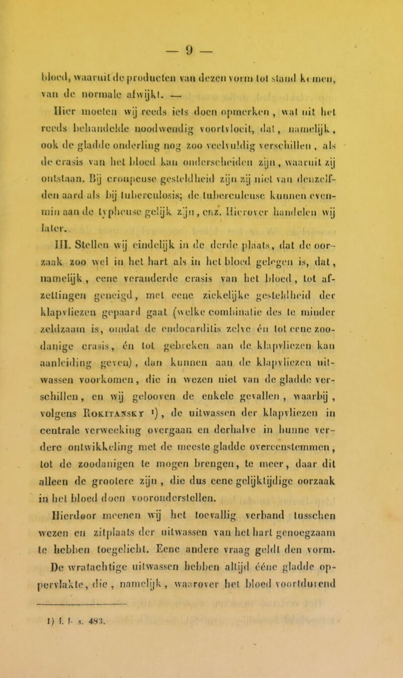 liloi'd, waaruit de pruiluctci» van (iezeii \unu lol slainl k( incii, van de norinulo afwijkt. — Ilior inocleii wij reeds iels doen opmerken , wal uit ln'l reeds l)eliande!de noodwendig voortvloeit, «lal , n;iiïjelijk, ook de gladde onderling nog zoo veelvuldig verscliilleu , als de crasis van !h?1 Moed kaji onderst heiden zyn, waaruil zij ontslaan. Bij croujicuse gesleldlicid zijfi xij niet van deuxelf- den aard als bij luherculosis; de tubereulense kunnen even- min aan de Ivplieuse geüjk 7,jn,ertz. Hierover li.iudelen wij later. III, Stellen wij eindelijk in de <lerde plaats, dut de oor- zaak zoo wel in hel hart als in het bloed gebogen is, dal, namelijk , eenc veranderde crasis van hel bloed , lot af- zellingen geneigd, met eenc ziekelijke gesteldheid der klapvliezen gej)aar(l gaat (welke combinalie des Ie minder zeldzaam is, ouidal de endoeardilis zelve én tol eenc zoo- danige crasis, én tol gebieken aan de kla[)Yliezen kan aanleiding geven) , dan kunnen aan de klapvliezen uit- wassen vüoikomen, die in wozcn niet van de gladibï ver- schillen , en wij gelooven de enkele gevallen , waarbij , volgens KoKiTA5SKr '}, de uitwassen der klapvliezen in centrale vervvceking overgaan en derhalve in hunne ver- dere ontwikkeling met de meeste gladde overeenstemmen, lot do zoodanigcn te mogen brengen, te meer, daar dit alleen dc groolere zijn , die dus eenc gelijktijdige oorzaak in hel bloed doen vooronderstellen. Hierdoor rnoenen wij hel toevallig verband tusschen wezen en zitplaats der uitwassen van het hart genoegzaam Ie hebben toegelicht. Eenc andere vraag geldt den vorm. De wrafachlige uitwassen hebben altijd ééne gladde op- pervlakte, die , namelijk, wafrover het bloed voortdurend