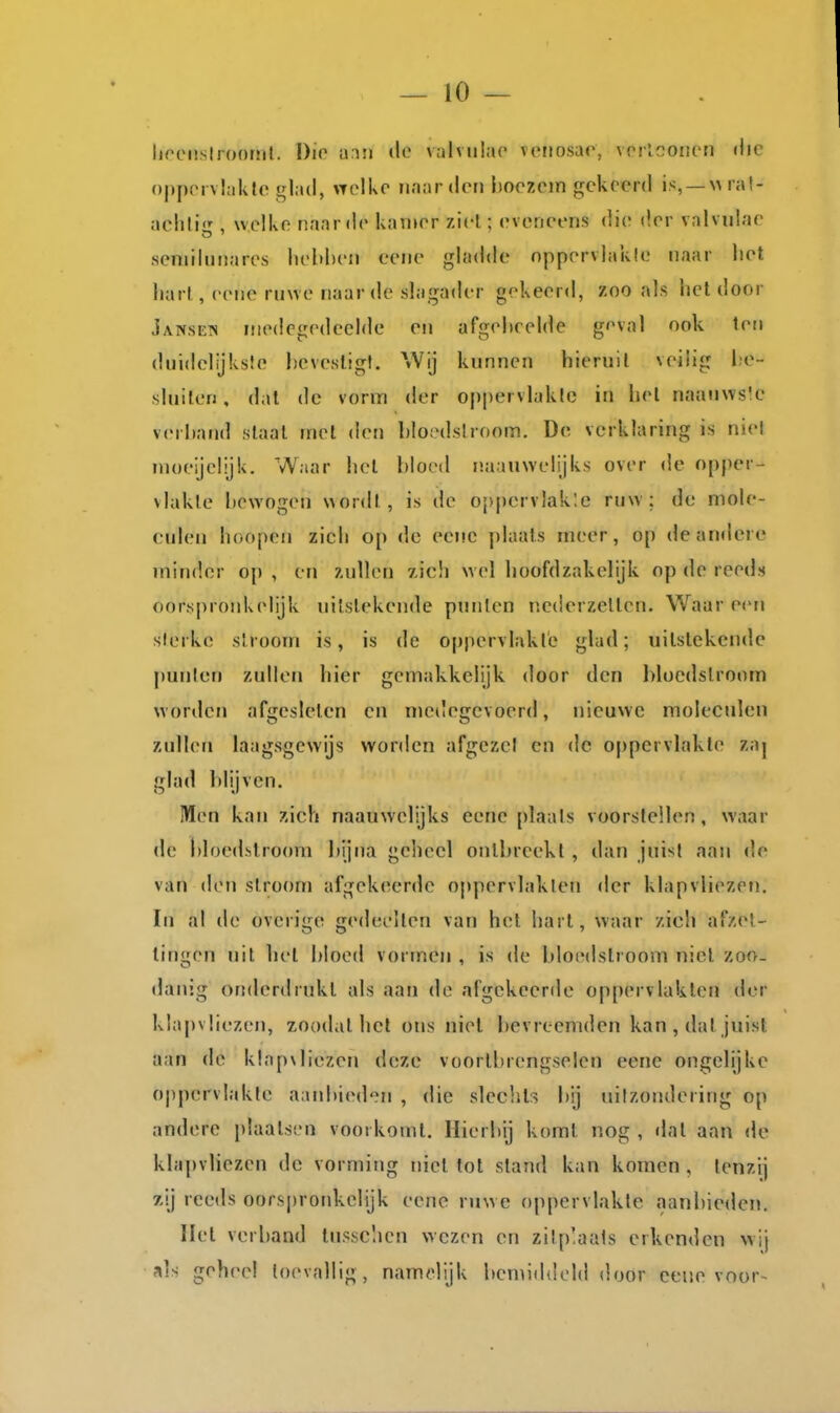 lif'Cüslroonil. Dio hmi do v.ilviilao veiiosar, vorlconcn «lic oppcMvhiklc glad, upikc naar den hoozcm gekeerd is, —NMa!- achliir, welke naar de kamer ziel.; eveneens die der valvidae seniilunares lu-l)l)eii eene gladde nppervlakle naar liet liarl , eene ruwe naar de slagader gekeerd, zoo als liet door Jansen medegedeelde en afgebeelde goval ook ten duidelijkste hcvesligl. Wij kunnen hieruit veilig l;e- sluilen, dal de vorm der oppervlakte in het naanwsk' verhand staal met den bioedslroom. De verklaring is niel moeijelijk. Waar hel bloed naauwelijks over de opper- vlakte bewogen wordt, is de oppervlak'.c ruw: de mole- culen lioopen zich op dc eene plaats meer, op de andere minder o}) , en zullen zich wel hoofdzakelijk op de reeds oorspronkelijk uitstekende punten nederzetten. Waar een slerke stroom is, is de oppervlakte glad; uitstekende punlen zullen hier gemakkelijk door den bloedstroom worden afgesleten en medegevoerd, nieuwe moleculen zullen laagsgewijs worden afgezet en de 0[)pervlakte zaj glad blijven. Men kan zich naauwelijks eene [)laals voorstellen, waar de l)loedslroom bijna geheel ontbreekt , dan juist aan de van den stroom afgekeerde oppervlakten der klapvliezen. In al de overige gedeelten van h(;t hart, waar zicli afzet- tingen uil hel bloed vormen , is de bloedstroom niel zoo- danig onderdrukt als aan de afgekeerde oppervlakten der klapvliezen, zoodat het ons niel bevreemden kan, dat juist aan de klapvliezen deze voortbrengselen eene ongelijke ojipervlakte aanbieden , die slechts bij uilzondering op andere plaatsen vootkoml. Hierbij komt nog , dat aan de klapvliezen dc vorming niel tot stand kan komen , tenzij zij reeds oors|)roidvelijk eene ruwe oppervlakte aanbieden. Hel verband tnssclicn wezen en zitp'aals erkenden wij als geheel loevallig, namelijk bemiddeld door eene voor-