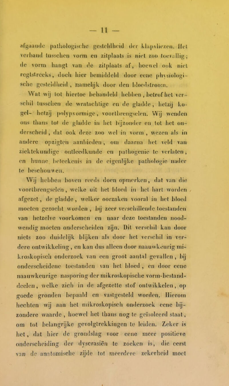 afguuiidc |)alliol()<^is(^hc gcsleldhiMil dor kliipvlio/.cii. Ilcl vcihaiul tusschcn vorm en zilplaals is iiicl zoo tocvallitf; de vorm luuij^l van de zilplaals af, lioewel ook niet rcglslrceks, docli hier bemiddeld door ecne phvsiologi- selie p;esl('idlieid , namelijk door den hloedslroom. Wal wij lol hiertoe behandeld hebIxMi , belrof hel vcr- scliil lusschen de vvralachligc en de gladde, lielzij ko- gel- helzij polypvormige, voorlbrerigseh'n. Wij wenden ons thans lol de gladde in hel Itijzonder en lol het on- derscheid , dat ook deze zoo wel in vorm , wezen als in andere opzigten aanbieden , om daarna hel veld van ziekteknndige ontleedkunde en |)alhogenie te verlaten, en hunne betcekenis in de eigenlijke pathologie nader te beschouM e;i. Wij hebliCM boven reeds doen opmerken, dal van di«; voortbrengselen , wcike uit het bloed in licl harl worden afgezet, de gladde , welker oorzaken vooral in hel bloed moeten gezocht worden , bij zeer vecschilleuile toestanden van hetzelve voorkomen en naar deze toestanden nood- wendig moeten onderscheiden zijn. Dit verschil kan door nicls zoo duidelijk blijken als door hel verschil in ver- dere onlw ikkeling , en kan dus alleen door naauwkeurig mi- kroskopiscli onderzoek van een groot aantal gevallen , bij onderscheidene toestanden van hel bloed , en door eeno naanwkcurige nasporing der mikroskopische vorm-bestand- deelen, welke zich in de afgezette slof ontwikkelen, op goede gronden bepaald en vastgesteld worden. Hierom hechten wij aan hel niikroskopisch onderzoek eenc bij- zondere waarde , hoewel het ihans nog te geïsoleerd slaat, om lot belangrijke gevolgtrekkingen te leiden. Zeker is het, dal hier de grondslag voor eeno meer positieve onderscheiding der dyscrasiën tc zoeken is, die eerst van de anatomische zij<le tol meerdere zekerheid moei