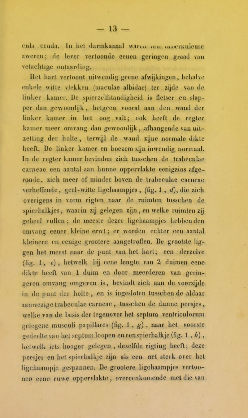 oula ciudu. lii hel darriikaiiaal vvaici» »cii; iui»cikulousc zweren; de lever vcrlooruic eeiien gcriiigcn «[raad van velachlige onlaarding. Het liarl vcrloont nilwcndig geonc afvvijlvingcn, l)cljalve enkele \\ille vlekken (niaculae albidac) Icr zijde van de linker kanier. De .spierzellslandighcid is flcLser en slap- per dan gewoonlijk, belgeen vooral aan den wand der linker kamer in het oog vall; ook lieefl de regler kamer meer omvang dan gewoonlijk, afhangende van uil- zelling der holle, terwijl de wand zijne normale diklc heeft. De linker kamer en boezem zijn inwendig normaal. In de regter kamer bevinden zich tusschen de trabeculae carneae een aantal aan hunne oppervlakte eenigzins afge- ronde, zich meer of minder boven de trabeculae carneae verheffende, geel-witle ligchaampjes , (fig. 1 , d), di« zich overigens in vorm riglen naar de ruimten tusschen de spierbalkjes, waarin zij gelegen zijn , en welke ruimten zij geheel vullen; de meeste dezer ligchaampjes hebljenden omvang eener kleine erw t; er worden echter een aanlnl kleinere en cenige grootere aangetroilen. De grootste lig- gen het meest naar de punt van hel hart; een derzelve (fig. 1, e) , hetwelk bij ccne lengte van 2 duimen ccnc dikte heeft van 1 duim en door meerderen van gerin- gcren omvang omgeven is, bevindt zich aan do voorzijde in du punt der holle , en is ingesloten tusschen de aldaar aanwezige trabeculae carneae , tusschen de dunne peesjes, welke van de basis der tegenover het seplura ventriculorum gelegeiie musculi papillares (fig. 1 , ^) , naar het voorste gedeelte van hel septum loopcn en eenspierbalkje (fig. 1 , /v) , hetwelk iets hooger gelegen , dezelfde rigting heeft; deze peesjes en het spierbalkje zijn als een net sterk over hel ligchaarapje gespannen. De grootere ligchaampjes verloo- nen eene ruwe oppervlakte , overeenkomende met die van