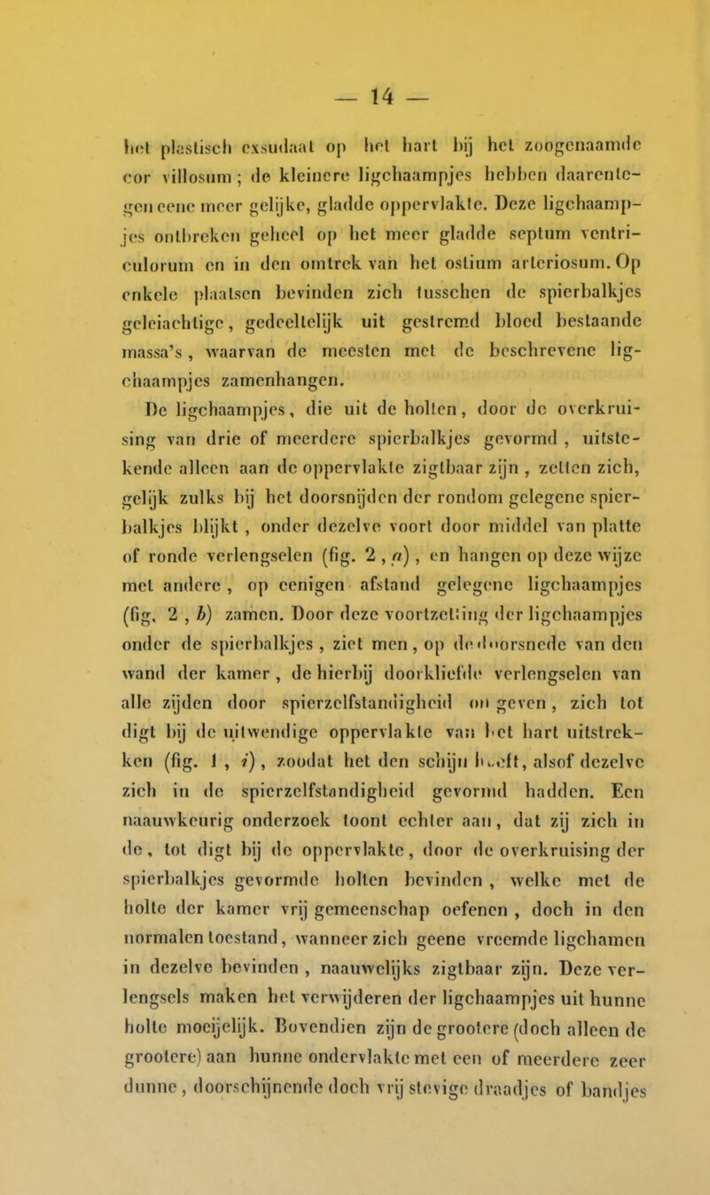 I — 14 — lict plasliscli oxsudaal op hol liarl l)ij hel zoogenaamde cor villosuni; do kleinere ligchaampjes hebben daarente- gen eene meer gelijke, gladde oppervlakte. Deze hgchaamp- jes ontbreken geheel op het meer gladde septum vcntri- culorum en in den omtrek vaii hel oslium arleriosnm. Op enkele plaatsen bevinden zich lusschen de spierbalkjes geleiachtige, gedeellclijk uil gestrem.d bloed beslaande massa's, waarvan de meeslen met de beschrevene lig- chaampjes zamenhangen. De ligchaampjes, die uit de hollen, door de ovcrkrui- sing van drie of meerdere spierbalkjes gevormd , uitste- kende alleen aan de oppervlakte ziglbaar zijn , zetten zich, gelijk zulks bij hel doorsnijden der rondom gelegene spier- balkjes blijkt , onder dezelve voort door middel van platte of ronde verlengselen (fig. 2 , n) , en hangen op deze wijze rael andere , op eenigen afstand gelegene ligchaampjes (fig, 2 , b) zamen. Door deze voortzei!ing der ligchaampjes onder de spierbalkjes, ziet men, op diMinorsnede van den wand der kamer , de hierbij doorkliefde verlengselen van alle zijden door spierzelfstandigheid ori geven, zich lot digt bij de uitwendige oppervlakte van bet harl uitstrek- ken (fig. 1, i), zoüdat het den scliijn lu,eft, alsof dezelve zich in de spierzelfstandigheid gevormd hadden. Een naauwkeurig onderzoek toont echler aan, dat zij zich in de, lot digt bij de oppervlakte, door de overkruising der spierbalkjes gevormde bollen bevinden , welke met de holte der kamer vrij gemeenschap oefenen , doch in den normalen toestand, wanneer zich geene vreemde ligchamcn in dezelve bevinden, naauwelijks ziglbaar zijn. Deze ver- lengsels maken het verwijderen der ligchaampjes uit hunne holle moeijelijk. Bovendien zijn de grootere (doch alleen de groolere)aan hunne ondervlakte met een of meerdere zeer dunne, doorschijnende doch vrij stevige draadjes of bandjes