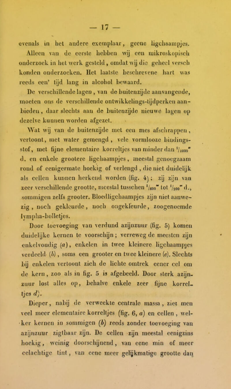 evenals in het andere exemplaar, gecne ligchaanipjes. Alleen van de eerste hebben wij een luikroskopisch onderzoek ia hel werk gesteld, omdat wij die geheel versch konden onderzoeken. Het laatste beschrevene hart was reeds een' tijd lang in alcohol bewaard. Y)e verschillende lagen , van de buitenzijde aanvangende, moeten ons de verschillende ontwikkelings-lijdperken aan- bieden , daar slechts aan de buitenzijde nieuwe lagen op dezelve kunnen worden afgezet. Wat wij van de buitenzijde met een mes afschrappen, vertoont, met water gemengd, vele vormlooze bindings- slof, raet fijne elementaire korreltjes van minder dan Viooo* d. en enkele grootere ligchaampjes, meeslal genoegzaam rond of cenigermate hoekig of verlengd , dieniet duidelijk ais cellen kunnen herkend worden (fig. 4); zij zijn van zeer verschillende grootte, meestal tusschen '/soo lot Vjoo** d., sommigen zelfs grooler. Bloedligchaampjes zijn niet aanwe- zig , noch gekleurde, noch ongekleurde, zoogenoemde lympha-bülletjes. Door toevoeging van verdund azijnzuur (fig. 5) komen duidelijke kernen te voorschijn; verreweg de meestcn zijn enkelvoudig (a), enkelen in twee kleinere ligchaampjes verdeeld (/>), soms een grooler en twee kleinere (c). Slechts bij enkelen vertoont zich de lichte omtrek eener cel om de kern, zoo als in fig. 5 is afgebeeld. Door slerk azijn- ïuur lost alles op, behalve enkele zeer fijne korrel- tjes d). Dieper, nabij de verweekte centrale massa , ziet men veel meer elementaire korreltjes (fig. 6, a) en cellen , wel- ker kernen in sommigen (b) reeds zonder toevoeging van azijnzuur zigtbaar zijn. De cellen zijn meestal eenigzins hoekig, weinig doorschijnend, van eene min of meer celachtige tint, van eene meer gelgkmalige grootte dan