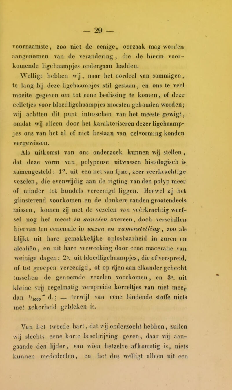 voornaamste, zoo niet de eenige, oorzaak mag worden aangenomen van de verandering, die de hierin voor- komende ligchaampjcs ondergaan hadden. Welligt hebben wij , naar hel oordeel van sommigen, Ic lang bij deze ligehaampjos stil geslaan , en ons Ie veel moeite gegeven om tot ecnc beslissing Ic komen, of deze celletjes voor bloedhgchaampjes moesten gehouden worden; wij achtten dit punt intusschen van het mcesle gewigt, omdat wij alleen doorhol karakterisereo dezer ligchaamp- jcs ons van hel al of niet beslaan van celvorming konden vergewissen. Als uitkomst van ons onderzoek kunnen wij stellen , dat <lezc vorm van polypeuso uitwassen histologisch i* zamengesleld : 1**. uit een nel van fijne, zeer veèrkrachligo vezelen, die evenwijdig aan de rigting \anden pohp meer of minder tot bundels vereenigd liggen. Hoewel zij het glinsterend voorkomen en de donkere randen grootendeels missen, komen zij met dc vezelen van veerkrachtig weef- sel nog het meest in aanzien overeen, doch verschillen hiervan ten ecnemale in wezen en zaniemtelling , zoo al* blijkt uit hare gemakkelijke ojdosbaarheid in zuren en alcaliën , en uit hare vcrwceking door eenc maceralie van weinige dagen; 2o. uit bloedligchaampjes, die of verspreid, of lot groepen vereenigd, of op rijen aan elkander gehecht tusschen de genoemde vezelen voorkomen , en 3. uil kleine vrij regelmatig verspreide korreltjes van niet mecj. dan '/„joo d.; — terwijl van ecnc bindende sloffe niets met zekerheid gebleken is. Van hel tweede hart, dal wij onderzocht hebben , zullen wij slechts ecnc korle beschrijving geven, daar wij aan- gaande den lijder, van wien hetzelve afkomstig is, niets kunnen mededeelen, en hei dus welligt alleen uit een