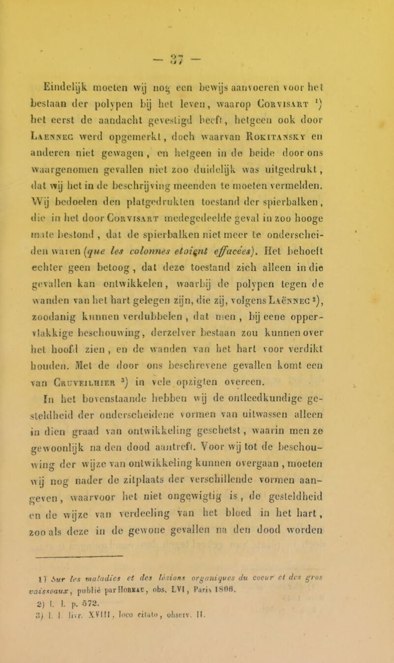 — — Eindelijk moeten wij no^ een bewijs aanvoeren voor liel bestauü der polypen bij hel leven, waarop Corvisart hel eerst de aandacht gcvesligd hecff, hctgecji ook door Laenkec werd opgemerkt, doch waarvan Rokitainsky en anderen niet gewagen , en hetgeen in de beide door ons waargenomen gevallen niet zoo duidelijk was uitgedrukt, dat wij het in de beschrijving meenden te moeten vermelden. Wij bedoelen den plafgodruklen toestand der spierbalken, die in het door Corvisart medegedeelde geval in zoo hooge m Ue bcslonil , dat de spierbalken niet meer Ie onderschei- den wa jen (jrwe les colonnes etoi^nl effacées). Het behoeft echter geen betoog , dat deze toestand zich alleen in die gevallen kan ontwikkelen, waarbij de polypen legen de wanden van het hart gelegen zijn, die zij, volgens LAëpiNEC zoodanig kunnen verdubbelen , dat n:en , bij eene opper- vlakkige l)eschouwing, derzelver bestaan zou kunnen over hel hoofd zien , en de wanden van het hart voor verdikt houden. Met de door ons beschrevene gevallen komt een van Cruvkjlhif.r ^) in vele opziglen overeen. In het bovenstaande hebben wij de ontleedkundige ge- steldheid der onderscheidene vormen van uitwassen alleen in dien graad van ontwikkeling geschetst, waarin men ze gewoonlijk na den dood aajitrefl. Voor wij tot de beschou- wing der wijze van ontwikkeling kunnen overgaan , moeten wij nog nader do zitplaats der verschillende vormen aan- geven , waarvoor liet niet ongewigtig is, do gesteldheid en de wijze van vcrdeeling van het bloed in het hart, zoo als deze in de gew one gevallen na den dood worden 1) A?/r /cv m(i!iidics ct des /./riions organiijucs du cociir ct des gros vaistcaux, piiblié parHoHKAC, nbs, LVI, f'arix 1806. 2) I. 1. p. 572.