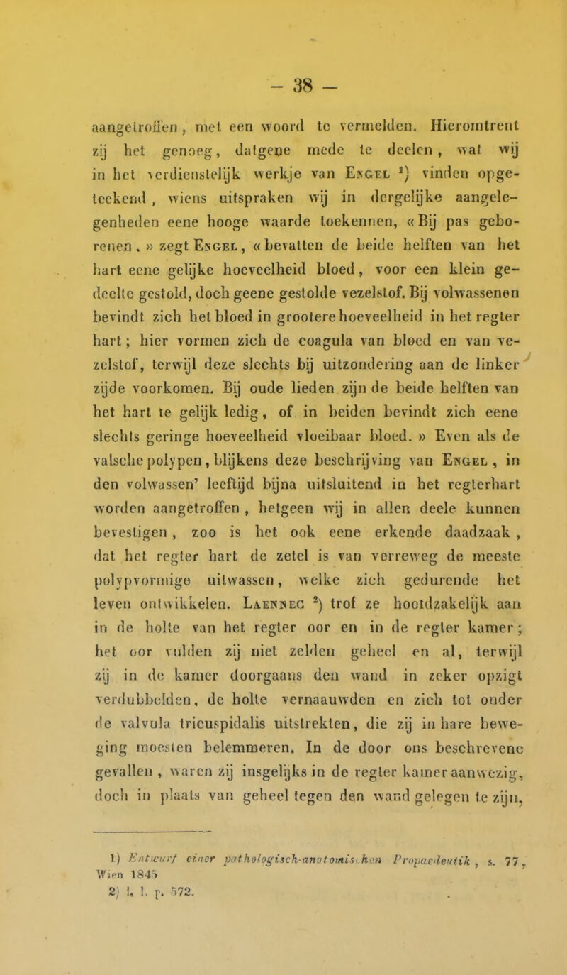 aangeliolieii, met een woord te vernielden. Hieromtrent zij het genxoeg, datgene mede te deelcn , wal wij in het Acrdienslciijk werkje van E>gel vinden opge- leekend , wiens uitspraken wij in dergelijke aangele- genheden eene hooge waarde toekennen, «Bij pas gebo- renen. » zegtE>GEL, «bevallen de beide helften van het liart eene gelijke hoeveelheid bloed, voor een klein ge- deelte gestold, doch geene gestolde vezelslof. Bij volwassenen bevindt zich het bloed in grootere hoeveelheid in het regter hart; hier vormen zich de coagula van bloed en van ve- zelstof, terwijl deze slechts bij uitzondering aan de linker^ zijde voorkomen. Bij oude lieden zijn de beide helften van het hart le gelijk ledig, of in beiden bevindt zich eene slechls geringe hoeveelheid vloeibaar bloed. » Even als de valsche polypen, blijkens deze beschrijving van Ewgel , in den volwassen' leeftijd bijna uitsluitend in het reglerharl worden aangetroffen , hetgeen wij in allen deele kunnen bevestigen , zoo is het ook eene erkende daadzaak , dat het regter hart de zetel is van verreweg de meeste polypvorniigo uitwassen, welke zich gedurende het leven oniwikkelen. Laeksec trof ze hooldzakelijk aan in de holle van het regler oor en in de rcgler kamer; hel oor vulden zij niet zelden geheel en al, terwijl zij in de kamer doorgaans den wand in zeker opzigt verdubbelden, de holle vernaauwden en zich tot onder de valvula tricuspidalis uitstrekten, die zij inbare bewe- ging moesten belemmeren. In de door ons beschrevene gevallen , waren zij insgelijks in de regler kamer aanwezig, doch in plaats van geheel legen den wand gelogen Ie zijn, 1) EiiCcurf ciiisr Viithologiich-anutomisi h 'n l'royaedeuiik . s. 77 Wjrn 1845 2) I. I. r- •'^72.