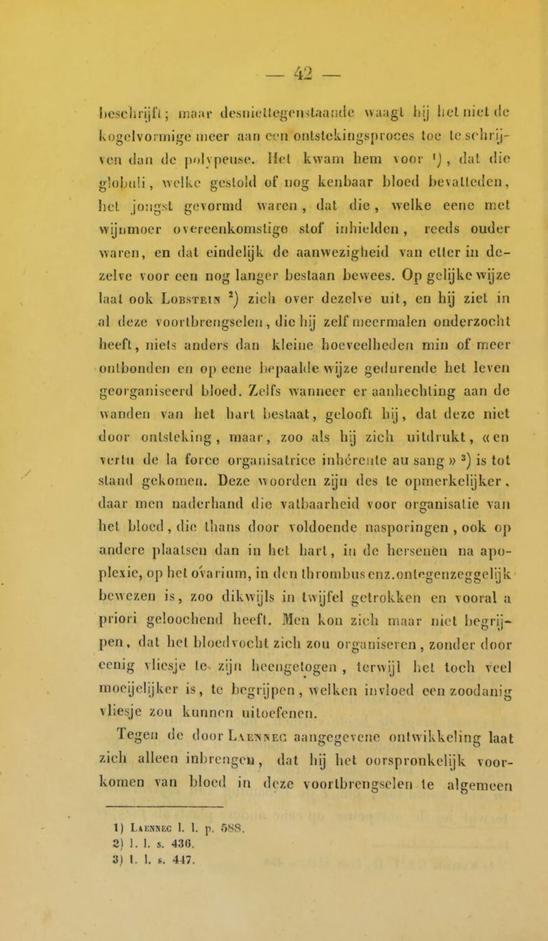 l)esclirijfl; moai' tle.snicllegpnslaandc uuagl hij helin'etiic Ivogolvonnige meer aan ci'ii onlslckiiigsproces loc Icsolirij- veil tkiu tle ])olvpeuse. Hol kwam hem voor , dal die globiiü, welke gestold of nog kenbaar bloed bevalleden, liel jongst gevormd waren , dat die , welke eene met vvijumoer overeenkomsligo slof inhielden, reeds ouder waren, en dal eindelijk de aanwezigheid van etter in de- zelve voor een nog langer bestaan bewees. Op gelijke wijze laat ook Lobstein zich over dezelve uit, en hij ziet in al deze voortbrengselen , die hij zelf n)eermalen onderzocht heeft, niets anders dan kleine hoeveelheden min of meer onlboiulcn en op eene bepaalde wijze gedurende het leven georganiseerd bloed. Zelfs wanneer er aanhechting aan de wanden van het harl beslaat, gelooft hij, dat deze niet door ontsteking, maar, zoo als hij zich uildiukt, «en verin de la force organisatrice inhérente au sang » ^) is tot stand gekomen. Deze woorden zijn des te opmerkelijker, daar men naderhand die vatbaarheid voor organisatie van het bloed, di(! thans door voldoende nasporingen , ook op andere plaatsen dan in hel hart, in de hersenen na apo- plexie, op het ovarium, in den ihrombus enz.ontegenzeggelijk bewezen is, zoo dikwijls in twijfel getrokken en vooral a priori geloochend lieefl. Men kon zich maar niet begrij- pen, dat hel bloedvocht zich zou organiseren , zonder door cenig vliesje te zijn heengelogen , terwijl hel locli veel moeijelijkcr is, te begrijpen, welken invloed een zoodanig vliesje zou kunnen uitoefenen. Tegen de door L veisneg aangegevenc ontwikkeling laat zich alleen inbrengeu, dat hij het oorspronkelijk voor- komen van bloed in deze voortbrengselen Ie algemeen 1) L*KSfiEC 1. 1. p. 588. 2) 1.1. s. 436.