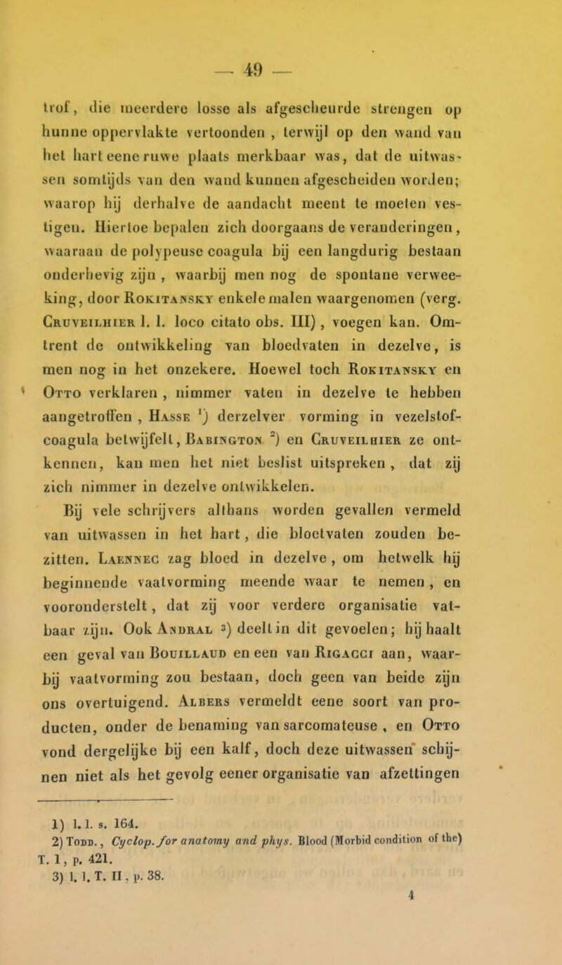 liüi', die meerdere losse als afgescheurde slrengen op hunne oppervlakte vertoonden , terwijl op den wand van het harleeneruwe plaats merkbaar was, dat de uitwas- sen somtijds van den wand kunnen afgescheiden worden; waarop hij derhalve de aandacht meent te moeien ves- tigen. Hiertoe bepalen zich doorgaans de veranderingen , waaraan de polypeuse coagula bij een langdurig bestaan onderhevig zijn , waarbij men nog de spontane verwee- king, door RoKiTAissKY enkele malen waargenomen (verg. Gruveilhier 1. I. loco citato obs, III), voegen kan. Om- trent de ontwikkeling Tan bloedvaten in dezelve, is men nog in het onzekere. Hoewel toch Rokitawsky en Otto verklaren , nimmer vaten in dezelve te hebben aangetroffen , Hasse derzelver vorming in vezelstof- coagula betwijfelt, Babingto.'h *) en Gruveilhier ze ont- kennen, kan men het niet beslist uitspreken, dat zij zich nimmer in dezelve ontwikkelen. Bij vele schrijvers allhans worden gevallen vermeld van uitwassen in het hart, die bloctvalen zouden be- zitten. Laennec 7.ag bloed in dezelve , om hetwelk hij beginnende vaalvorming meende waar te nemen, en vooronderstelt, dat zij voor verdere organisatie vat- baar xijn. OokAsDRAL s) deelt in dit gevoelen; bijhaalt een geval van Bouillaud en een van Rigacgi aan, waar- bij vaalvorming zou bestaan, doch geen van beide zijn ons overtuigend. Albers vermeldt eene soort van pro- ducten, onder de benaming van sarcomateuse , en Otto vond dergelijke bij een kalf, doch deze uitwassen schij- nen niet als het gevolg eener organisatie van afzettingen 1) 1.1. s. 164. 2) ToDD., Cyclop./or anatomy and phys. Blood (Morbid condition of the) T. 1, p. 421. 3) 1. 1. T. II, p. 38. 4