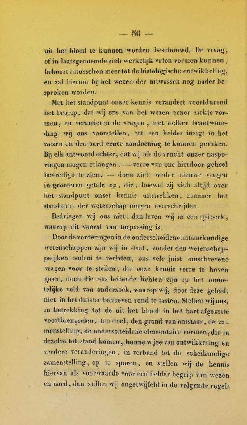 uit het bloed te kunnen worden beschouwd. De vraag, of in laalsffcnoemde zich werkelijk vaten vormen kunnen , behoort intusschen mcertot de histologische ontwikkeling, en zal hierom bij het wezen der uitwassen nog nader be- sproken worden. Met het standpunt onzer kennis verandert voortdurend het begrip, dat wij ons van het wezen eener ziekte vor- men, en veranderen de vragen, met welker beantwoor- ding wij ons voorstellen, tot een helder inzigl in hel wezen en den aard eeaer aandoening te kunnen geraken. Bij elk antwoord echter, dat wij als de vrucht onzer naspo- ringen mogen erlangen , — verre van ons hierdoor geheel bevredigd te zien, — doen zich weder nieuwe vragen in grooteren getale op, die, hoewel zij zich altijd over het standpunt onzer kennis uitstrekken, nimmer het standpunt der wetenschap mogen overschrijden. Bedriegen wij ons niet, dan leven wij in een tijdperk, waarop dit vooral van toepassing is. Door de vorderingen inde onderscheidene natuurkundige wetenschappen zijn wi] in staat, zonder den wetenschap- pelijken bodem te verlaten, ons vele juist omschrevene vragen voor te stellen , die onze kennis verre te boven gaan, doch die ons leidende lichten zijn op het onme- telijke veld van onderzoek, waarop wij, door deze geleid, niet in hel duister behoeven rond te tasten. Stellen wij ons, in betrekking tot de uit het bloed in het hart afgezette voortbrengselen, ten doel, den grond van ontstaan, de za- menstelling, de onderscheidene elementaire vormen, die in dezelve tot stand komen, hunne wijze van ontwikkeling en verdere veranderingen, in verband tot de scheikundige zamenstelling, op te sporen, en stellen wij de kennis ïiiervan als voorwaarde voor een helder begrip van wezen en aard, dan zullen wij ongetwijfeld in de volgende regels