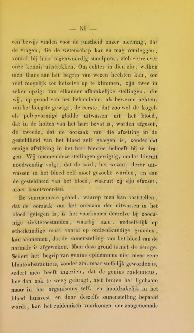 een bewijs vinden voor de juistheid onzer nieening , dat de vragen, die de wetenschap kan en mag voorleggen , vooral hij haar tegenwoordig standpunt, zich verre over onze kennis uitstrekken. Om echter in dien zin , welken men thans aan het begrip van wezen hechten kan , zoo veel mogelijk tot hetzelve op te klimmen, zijn twee in zeker opzigt van elkander afliankelijke stellingen , die wij, op grond van het behandelde, als bewezen achten, van het hoogste gewigt, de eerste , dat zoo wel de kogel- als polypvormige gladde uitwassen uit het bloed, dat in de holten van het hart bevat is, worden afgezet, de tweede, dat de oorzaak van die afzetting in de gesteldheid van het bloed zelf gelegen is, zonder dat eenige afwijking in het hart hiertoe behoeft bij te dra- gen. Wij noemen deze stellingen gewigtig, omdat hieruit noodwendig volgt, dat de aard , het wezen, dezer uit- wassen in het bloed zelf moet gezocht worden , en aan de gesteldheid van het bloed , waaruit zij zijn afgezet , moet beantwoorden. De voornaamste grond , waarop men kan vaststellen , dat de oorzaak van het ontstaan der uitwassen in het bloed gelegen is, is het voorkomen derzelve bij zooda- nige ziektetoestanden , waarbij ni£n , gedeeltelijk op scheikundige maar vooral op ontleedkundige gronden , kan aannemen , dat de zamenslelling van het bloed van de normale is afgeweken. Maar deze grond is niet de éénige. Sedert het begrip van genius epidemicus niet meer eene bloote abstractie is, zonder zin, maar stoffelijk geworden is, sedert men heeft ingezien, dat de genius epidemicus , hoe dan ook te weeg gebragt, niet buiten het ligchaam maar in het organismus zelf, en hoofdzakelijk in het bloed huisvest en door deszelfs zamenslelling bepaald wordt, kan het epidemisch voorkomen der zoogenoemde