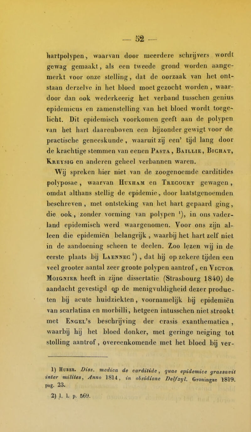 hartpolypen, waarvan door meerdere schrijvers vvordl gewag gemaakt, als een tweede grond worden aange- merkt voor onze stelling, dat de oorzaak van het ont- staan derzelve in het bloed moet gezocht worden , waar- door dan ook wederkeerig het verband tusschen genius epidemicus en zamenstelling van het bloed wordt toege~ licht. Dit epidemisch voorkomen geeft aan de polypen van het hart daarenboven een bijzonder gewigt voor de practische geneeskunde , waaruit zij een' tijd lang door de krachtige stemmen van eenen Pasta , Baillie, Bichat, Kreysig en anderen geheel verbannen waren. Wij spreken hier niet van de zoogenoemde carditides polyposae , waarvan Huxuam en Tregourt gewagen, omdat althans stellig de epidemie, door laatstgenoemden beschreven, met ontsteking van het hart gepaard ging, die ook, zonder vorming van polypen in ons vader- land epidemisch werd waargenomen. Voor ons zijn al- leen die epidemiën belangrijk , waarbij het hart zelf niet in de aandoening sclieen te deelen. Zoo lezen wij in de eerste plaats bij Laennec ') , dal hij op zekere tijden een veel grooter aantal zeer groote polypen aantrof, en Victor MoiGNiER heeft in zijne dissertatie (Strasbourg 1840) de aandacht gevestigd qp de menigvuldigheid dezer produc- ten bij acute huidziekten, voornamelijk bij epidemiën van scarlatina en morbilli, hetgeen intusschen niet strookt met Engel's beschrijving der crasis exanthematica , waarbij hij het bloed donker, met geringe neiging tot stolling aantrof, overeenkomende met het bloed bij ver- 1) HuBER. Diss. medica de carditide, quae epidemice grassavit inter miliies, Anno 1814, in ohsidione Delfzyl. Groningae 1819. pag. 23. 2) 1. 1. p. 569.
