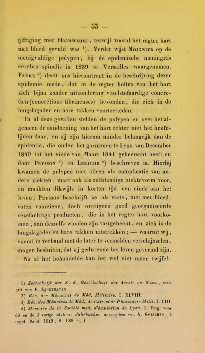 — 55 — giftiging met blaauwzuur, terwijl vooral het regter hart met bloed gevuld was Verder wijst Moignier op de menigvuldige polvpen, bij de epidemische meningitis cerebro-spinalis in 1839 te Versailles waargenomen. Faure ^) deelt ons hieromtrent in de beschrijving dezer epidemie mede , dat in de regter holten van het hart zich bijna zonder uitzondering vezelstofaardige concre- tiën (concrétions tibrineuses) bevonden, die zich inde longslagader en hare takken voortzetteden. i In al deze gevallen stelden de polvpen en over het al- gemeen de aandoening van het hart echter niet het hoofd- Ujden daar, en zij zijn hierom minder belangrijk dan de epidemie, die onder hel garnizoen te Lyon van December 1840 tot het einde van Maart 1841 geheerscht heeft en door Pevsson en Leriche ') beschreven is. Hierbij kwamen de polvpen niet alleen als complicatie van an- dere ziekten , maar ook als zelfstandige ziektevorm voor, cn maakten dikwijls in korten tijd een einde aan hel leven ; Peysson beschrijft ze als vaste, niet met bloed- vaten voorziene, doch overigens goed georganiseerde vezelachtige producten, die in het regter hart voorko- men , aan deszelfs wanden zijn vastgehecht, en zich in de longslagader en hare takken uitstrekken ; — waaruit wij , vooral in verband met de later te vermelden verschijnselen, mogen besluiten, dat zij gedurende het leven gevormd zijn. Na al het behandelde kan het wel niet meer twijfel- 1) Zeitschrijl der K. K. Gesellschuft der Aerzte zu Wien , redi- girt TOn F. Zf:HET!HAVER. 2) Réc. des Mémoires de Méd. Militaire. T. XLVIII. 3) Réc. des Mémoires de Méd., de Chir. et de Pharmacie Milit. T. Hit. 4) Mémoire de la Société méd. d^émulation de Lyon. I. Verg. voor flit. en de 2 vorige citatien : Jahrbücher, ausgegeben von A. Goeschei» , 4 stippl, Band. 1845, S. 186. n. f.