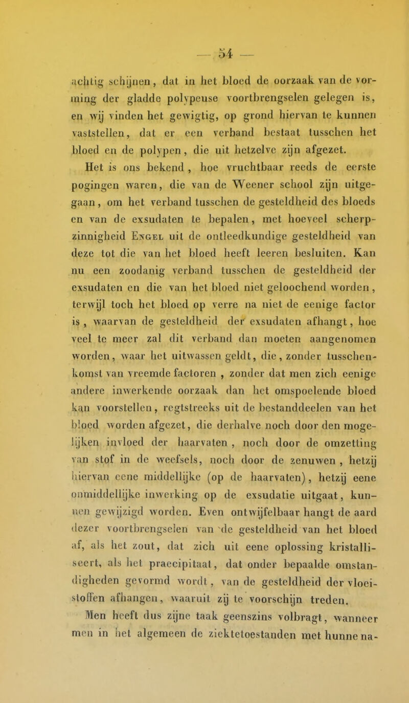 uc|uig schijnen, dat in het bloed de oorzaak van de vor- ming der gladde polypcuse voortbrengselen gelegen is, en wij vinden het gewigtig, op grond hiervan te kunnen vaststellen, dat er een verband bestaat tusschen het bloed en de polypen, die uit hetzelve zijn afgezet. Het is ons bekend , hoe vruchtbaar reeds de eerste pogingen waren, die van de Weener school zijn uitge- gaan , om het verband tusschen de gesteldheid des bloeds cn van de exsudaten te bepalen, met hoeveel scherp- zinnigheid Engel uit de ontleedkundige gesteldheid van deze tot die van het bloed heeft leeren besluiten. Kan nu een zoodanig verband tusschen de gesteldheid der exsudaten en die van het bloed niet geloochend worden , terwijl toch het bloed op verre na niet de eenige factor is , waarvan de gesteldheid der exsudaten afhangt, hoe veel te meer zal dit verband dan moeten aangenomen worden, waar het uitwassen geldt, die, zonder tusschen- komst van vreemde factoren , zonder dat men zich eenige andere inwerkende oorzaak dan het omspoelende bloed kan voorstellen, regtslreeks uit de bestanddeelen van het bloed worden afgezet, die derhalve noch door den moge- lijken invloed der haarvaten , noch door de omzetting van stof in de weefsels, noch door de zenuwen , hetzij hiervan ccne middellijke (op de haarvaten), hetzij eene onmiddellijke inwerking op de exsudatie uitgaat, kun- nen gewijzigd worden. Even ontwijfelbaar hangt de aard dezer voortbrengselen van de gesteldheid van het bloed af, als het zout, dat zich uil eene oplossing kristalli- seert, als het praecipitaat, dat onder bepaalde omstan- digheden gevormd wordt, van de gesteldheid der vloci- slolFen afhangen, waaruit zij te voorschijn treden. Men heeft dus zijne taak geenszins volbragt, wanneer men in het algemeen de ziektetoestanden met hunne na-
