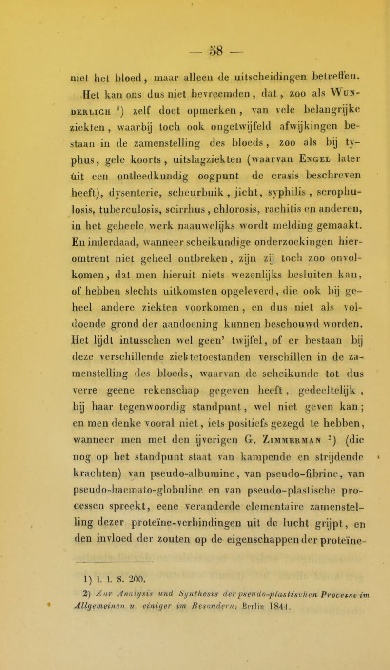 niel hel bloed, maur alleen de uitscheidingen betreffen. Het kan ons dus niet hevreeraden , dat , zoo als Wu»- DERUGH ') zelf doet opmerken, van vele belangrijke ziekten , waarbij toch ook ongetwijfeld afwijkingen be- staan in de zamenstelling des bloeds, zoo als bij ty- phus, gele koorts, uitslagziekten (waarvan Engel later üit een ontleedkundig oogpunt de crasis beschreven heeft), dysenterie, scheurbuik , jicht, syphilis , scrophu- losis, tuberculosis, scirrhus , chlorosis, rachitis en anderen, in het geheele werk naauwelijks wordt melding gemaakt. En inderdaad, wanneer scheikundige onderzoekingen hier- omtrent niet geheel ontbreken , zijn zij toch zoo onvol- komen , dat men hieruit niets wezenlijks besluiten kan, of hebben slechts uitkomsten opgeleverd, die ook bij ge- heel andere ziekten voorkomen, en dus niet als aoI- docnde grond der aandoening kunnen beschouwd worden. Het lijdt intusschcn wel geen' twijfel, of er bestaan bij deze verschillende ziektetoestanden verschillen in de za- menstelling des bloeds, waarvan de scheikunde tot dus verre geene rekenschap gegeven heeft , gedeeltelijk , bij haar tegenwoordig standpunt, wel niet geven kan ; en men denke vooral niet, iets positiefs gezegd te hebben, wanneer men met den ijverigen G. Zimjieuman -) (die nog op het standpunt staat van kampende en strijdende « krachten) van pseudo-alburaine, van pseudo-fibrine, van pseudo-haemato-globuline en van pseudo-plastische pro- cessen spreekt, eene veranderde elementaire zamenstel- ling dezer proteïne-verbindingen uit de lucht grijpt, en den invloed der zouten op de eigenschappen der proleïne- 1) 1. 1. S. 200, 2) yCiir Anuli/sis und Syntlicsis der psetido-p/ustisvlicn Processc im Allgemeiiicn v. einiger im Rcsnndpm.- Ecrlin 184'1.