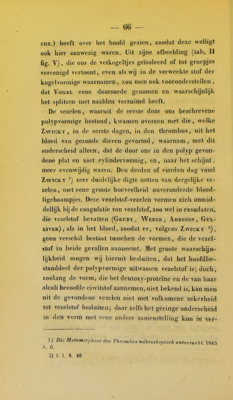 enz.) heeft over het hoofd gezien, zoodat deze vveïh'gf ook hier aanwezig waren. Uit zijne afbeelding (tab. U fig. V), die ons de vetkogeltjes geïsoleerd of tot groepjes vereenigd vertoont, even als wij in de verweekte stof der kogelvormige waarnamen , zou men ook vooronderstellen , dat VoGKL eene doorsnede genomen en waarschijnlijk het splitsen met naalden verzuimd heeft. De vezelen, waaruit de eerste door ons beschrevene polypvormige bestond, kwamen overeen met die, welke ZwïCKY , in de eerste dagen, in den thrombus, uit het bloed van gezonde dieren gevormd , waarnam , met dit onderscheid alleen, dat de door ons in den polyp gevon- dene plat en niet cylindervormig, en, naar het schijnt, meer evenwijdig waren. Den derden of vierden dag vond ZwiCKY ') zeer duidelijke digte netten van dergelijke ve- zelen, met eene groole hoeveelheid onveranderde bloed- ligchaampjes. Deze vezelstof-vezelen vormen zich onmid- dellijk bij de coagulalie van vezelstof, zoo wel in exsudaten, die vezelstof bevallen (Gruby , Weber , Addison, Gul- liver) , als in het bloed, zoodat er, volgens Zwicky geen verschil bestaat tusschen de vormen, die de vezel- slof in beide gevallen aanneemt. Met groole waarschijn- lijkheid mogen wij hieruit besluiten, dal het hoofdbe- standdeel der polypvormige uitwassen vezelstof is; doch, zoolang de vorm, die het deutoxy-proteïne en de van haar alcah beroofde eiwitstof aannemen, niet bekend is, kan men uit de gevondene vezelen niet met volkomene zekerheid tot vezelstof besluiten, daar zelfs het geringe onderscheid in den vorm met rone andere zamonstelling kon in Tter- 1) Die Metamorphosedes Thromhvs mikroskoinsch Mntersucht 184'» S. 6.