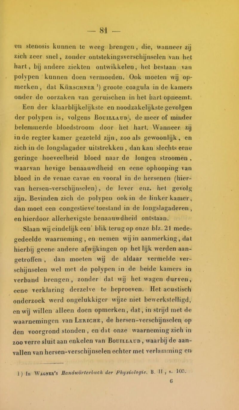 en steuosis kunnen te weeg brengen , die, wanneer zij zich zeer snel, zonder ontstekingsverschijnsclcn van het hart, bij andere ziekten onlvvikkelen, het beslaan van polypen kunnen doen vermoeden. Ook moeten wij op- merken , dat RüRscHiSER ') groote coagula in de kamers onder de oorzaken van geruischen in het hart opneemt. Een der klaarblijkelijkste en noodzakelijkste gevolgen der polypen is, volgens Bouillaud , de meer of minder belemmerde bloedstroom door het hart. Wanneer zij inde regter kamer gezeteld zijn, zoo als gewoonlijk, en zich in de longslagader uitstrekken , dan kan slechts eene geringe hoeveelheid bloed naar de longen slrooraen , waarvan hevige benaauwdheid en eene ophooping van bloed in de venae cavae en vooral in de hersenen (hier- van hersen-verschijnselen), de lever enz. het gevolg zijn. Bevinden zich do polypen ook in de linker kamer, dan moet een congestievetoestand in de longslagaderen, en hierdoor allerhevigste benaauwdheid ontstaan. Slaan wij eindelijk een' blik terug op onze blz,21 mede- gedeelde waarneming , en nemen wij in aanmerking, dat hierbij geene andere afwijkingen op het lijk werden aan- getroffen , dan moeten wij de aldaar vermelde ver- schijnselen wel met de polypen in de beide kamers in verband brengen, zonder dal wij het wagen durven, eene verklaring derzelve te beproeven. Het acustisch onderzoek werd ongelukkiger wijze niet bewerkslclligd, en wij willen alleen doen opmerken, dat, in strijd met de waarnemingen vanLERiCHE, de hersen-verschijnselen op den voorgrond stonden , en dat onze waarneming zich in zoo verre sluit aan enkelen van Bouillaud , waarbij de aan- vallen van hersen-verschijnselen echter met verlamming en 1) In Wagnkb's Handwörterbuch der Phrjsiologie. B, H , «• 6
