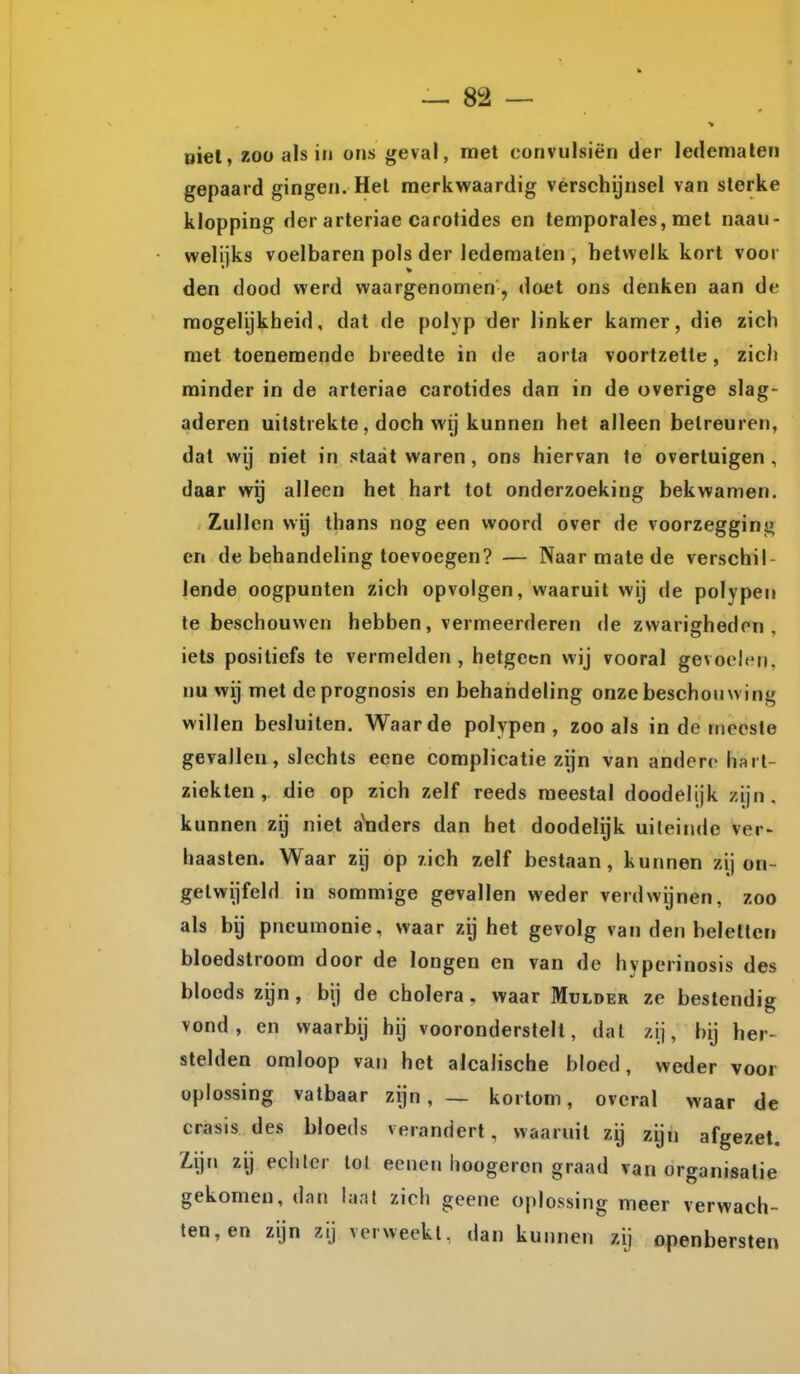 oiel, zoü als in ons geval, met convulsiën der ledemaleri gepaard gingen. Hel merkwaardig vérschijnsel van sterke klopping der arteriae carotides en temporales, met naaii- welijks voelbaren pols der ledematen , hetwelk kort voor den dood werd waargenomen, doet ons denken aan de mogelijkheid, dat de polyp der linker kamer, die zich met toenemende breedte in de aorta voortzette, zich minder in de arteriae carotides dan in de overige slag- aderen uitstrekte, doch wij kunnen het alleen betreuren, dat wij niet in staat waren, ons hiervan te overtuigen , daar wij alleen het hart tot onderzoeking bekwamen. Zullen wy thans nog een woord over de voorzegginj^ en de behandeling toevoegen? — Naar mate de verschil- lende oogpunten zich opvolgen, waaruit wij de polypen te beschouwen hebben, vermeerderen de zwarigheden, iets positiefs te vermelden, hetgeen wij vooral gevoelen, nu wij met deprognosis en behandeling onze beschouwing willen besluiten. Waarde polypen, zoo als in de meeste gevallen, slechts eene complicatie zijn van andere hart- ziekten , die op zich zelf reeds meestal doodelijk zijn, kunnen zij niet a'nders dan het doodelijk uiteinde ver- haasten. Waar zij op xich zelf bestaan, kunnen zij on- getwijfeld in sommige gevallen weder verdwijnen, zoo als bij pneumonie, waar zij het gevolg van den beletten bloedstroom door de longen en van de hyperinosis des bloeds zijn, bij de cholera, waar Mulder ze bestendig vond, en waarbij hij vooronderstelt, dal zij, bij her- stelden omloop van het alcalische bloed, weder voor oplossing vatbaar zijn, — kortom, overal waar de crasis des bloeds verandert, waaruit zij zijn afgezet. Zijn zij eciilcr lol eenen lioogeron graad van organisatie gekomen, dan lanl zich geene oplossing meer verwach- ten, en zijn zij vcrweekl, dan kunnen zij openbersten