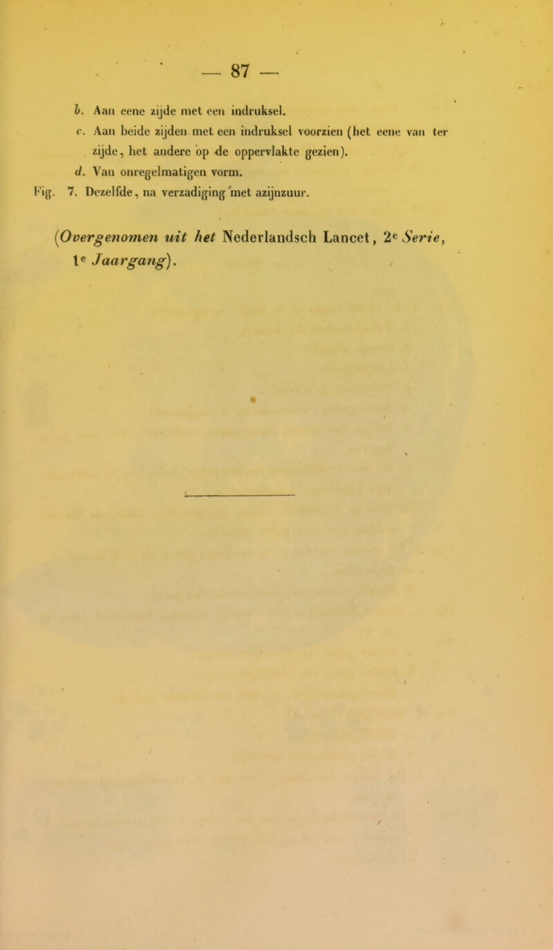 h. Aan eene zijde met een indruksel. <•. Aan beide zijden met een indruksel voorzien (het eene van ter zijde, het andere op <le oppervlakte gezien). J. Van onregelmatigen vorm. Kig. 7. Dezelfde, na verzadiging met azijnzuur. [Overgenomen uit het Nederlandsch Lancet, 2^ Serie, le Jaargang),